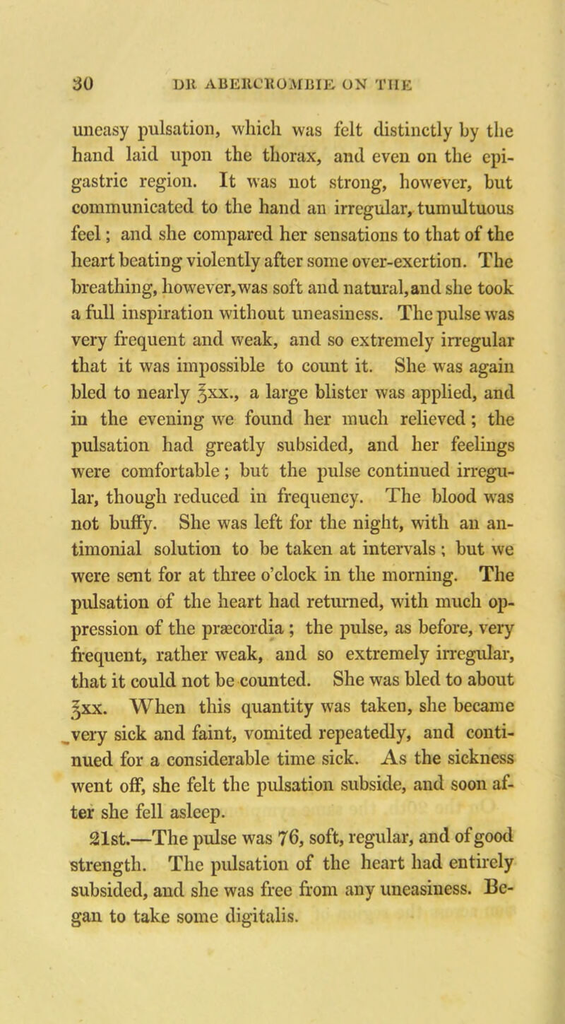 uneasy pulsation, which was felt distinctly by the hand laid upon the thorax, and even on the epi- gastric region. It was not strong, however, but communicated to the hand an irregular, tumultuous feel; and she compared her sensations to that of the heart beating violently after some over-exertion. The breathing, however, was soft and natural,and she took a full inspiration without uneasiness. The pulse was very frequent and weak, and so extremely irregular that it was impossible to count it. She was again bled to nearly ^xx., a large blister was applied, and in the evening we found her much relieved; the pulsation had greatly subsided, and her feelings were comfortable; but the pulse continued irregu- lar, though reduced in frequency. The blood was not buffy. She was left for the night, with an an- timonial solution to be taken at intervals ; but we were sent for at three o’clock in the morning. The pulsation of the heart had returned, with much op- pression of the prascordia ; the pulse, as before, very frequent, rather weak, and so extremely irregular, that it could not be counted. She was bled to about 3XX. When this quantity was taken, she became very sick and faint, vomited repeatedly, and conti- nued for a considerable time sick. As the sickness went off, she felt the pulsation subside, and soon af- ter she fell asleep. 21st.—The pulse was 76, soft, regular, and of good strength. The pulsation of the heart had entirely subsided, and she was free from any uneasiness. Be- gan to take some digitalis.