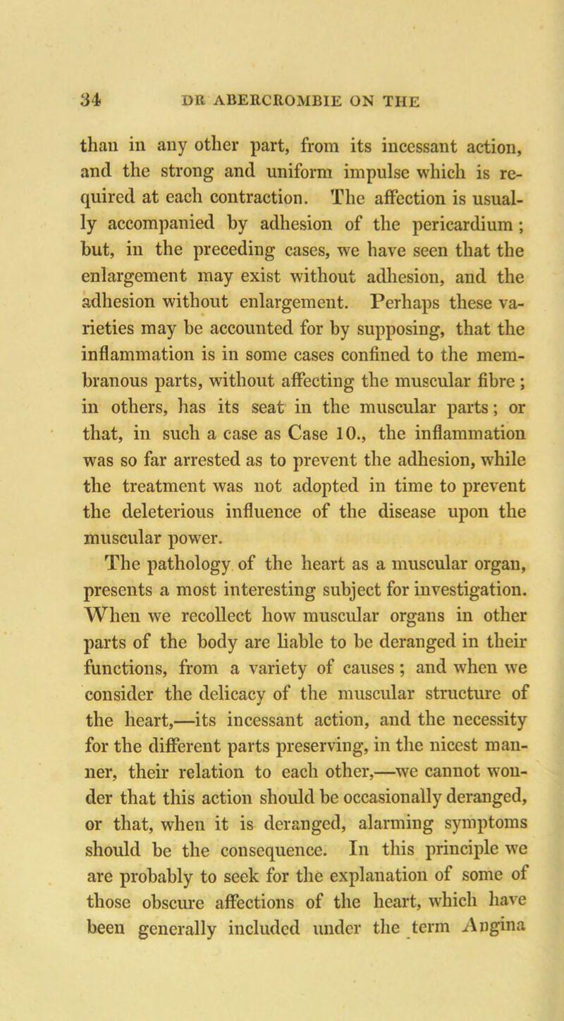 than in any other part, from its incessant action, and the strong and uniform impulse which is re- quired at each contraction. The affection is usual- ly accompanied by adhesion of the pericardium ; hut, in the preceding cases, wre have seen that the enlargement may exist without adhesion, and the adhesion without enlargement. Perhaps these va- rieties may be accounted for by supposing, that the inflammation is in some cases confined to the mem- branous parts, without affecting the muscular fibre ; in others, has its seat in the muscular parts; or that, in such a case as Case 10., the inflammation was so far arrested as to prevent the adhesion, while the treatment was not adopted in time to prevent the deleterious influence of the disease upon the muscular power. The pathology of the heart as a muscular organ, presents a most interesting subject for investigation. When we recollect how muscular organs in other parts of the body are liable to be deranged in their functions, from a variety of causes; and when we consider the delicacy of the muscular structure of the heart,—its incessant action, and the necessity for the different parts preserving, in the nicest man- ner, their relation to each other,—we cannot won- der that this action should be occasionally deranged, or that, when it is deranged, alarming symptoms should be the consequence. In this principle we are probably to seek for the explanation of some of those obscure affections of the heart, which have been generally included under the term Angina