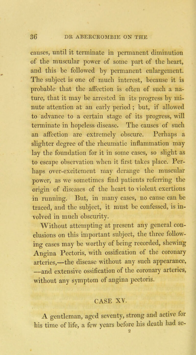 causes, until it terminate in permanent diminution of the muscular power of some part of the heart, and this he followed by permanent enlargement. The subject is one of much interest, because it is probable that the affection is often of such a na- ture, that it may be arrested in its progress by mi- nute attention at an early period; but, if allowed to advance to a certain stage of its progress, will terminate in hopeless disease. The causes of such an affection are extremely obscure. Perhaps a slighter degree of the rheumatic inflammation may lay the foundation for it in some cases, so slight as to escape observation when it first takes place. Per- haps over-excitement may derange the muscular power, as we sometimes find patients referring the origin of diseases of the heart to violent exertions in running. But, in many cases, no cause can be traced, and the subject, it must be confessed, is in- volved in much obscurity. Without attempting at present any general con- clusions on this important subject, the three follow- ing cases may be worthy of being recorded, shewing Angina Pectoris, with ossification of the coronary arteries,—the disease without any such appearance, —and extensive ossification of the coronary arteries, without any symptom of angina pectoris. CASE XV. A gentleman, aged seventy, strong and active for his time of life, a few years before his death had sc-