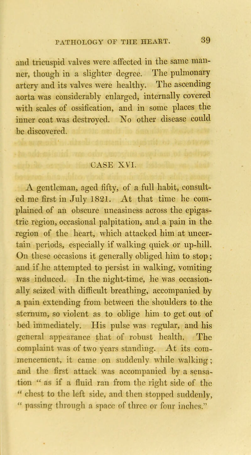 anil tricuspid valves were affected in the same man- ner, though in a slighter degree. The pulmonary artery and its valves were healthy. The ascending aorta was considerably enlarged, internally covered with scales of ossification, and in some places the inner coat was destroyed. No other disease could be discovered. CASE XVI. A gentleman, aged fifty, of a full habit, consult- ed me first in July 1821. At that time he com- plained of an obscure uneasiness across the epigas- tric region, occasional palpitation, and a pain in the region of the heart, which attacked him at uncer- tain periods, especially if walking quick or up-hill. On these occasions it generally obliged him to stop; and if he attempted to persist in walking, vomiting was induced. In the night-time, he was occasion- ally seized with difficult breathing, accompanied by a pain extending from between the shoidders to the sternum, so violent as to oblige him to get out of bed immediately. His pulse was regular, and his general appearance that of robust health. The complaint was of two years standing. At its com- mencement, it came on suddenly while walking; and the first attack was accompanied by a sensa- tion “ as if a fluid ran from the right side of the “ chest to the left side, and then stopped suddenly, “ passing through a space of three or four inches.”