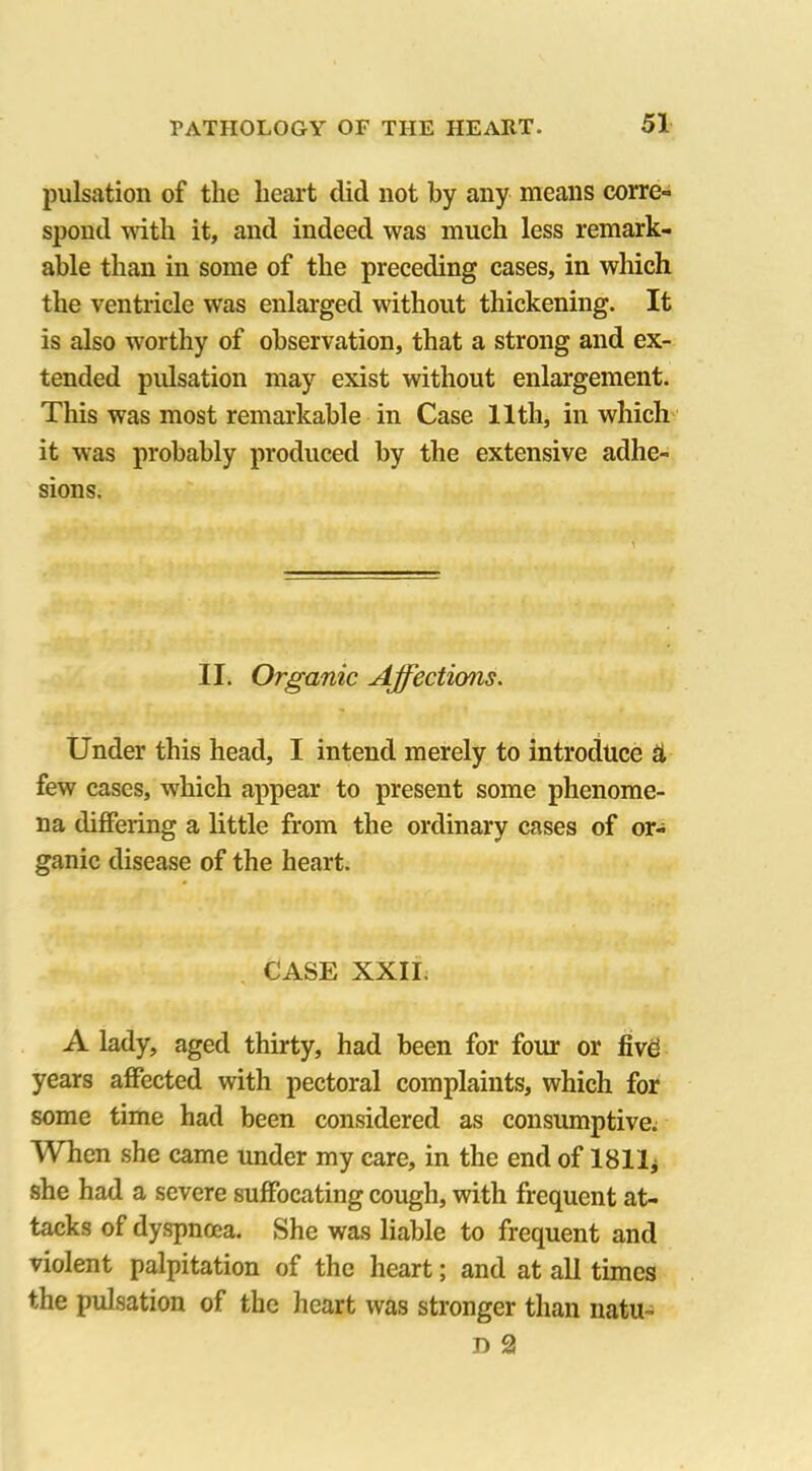 pulsation of the heart did not by any means corre- spond with it, and indeed was much less remark- able than in some of the preceding cases, in which the ventricle was enlarged without thickening. It is also worthy of observation, that a strong and ex- tended pulsation may exist without enlargement. This was most remarkable in Case 11th, in which it was probably produced by the extensive adhe- sions. II. Organic Affections. Under this head, I intend merely to introduce £t few cases, which appear to present some phenome- na differing a little from the ordinary cases of or- ganic disease of the heart. CASE XXII, A lady, aged thirty, had been for four or five years affected with pectoral complaints, which for some time had been considered as consumptive. When she came under my care, in the end of 1811* she had a severe suffocating cough, with frequent at- tacks of dyspnoea. She was liable to frequent and violent palpitation of the heart; and at all times the pulsation of the heart was stronger than natu- D 2