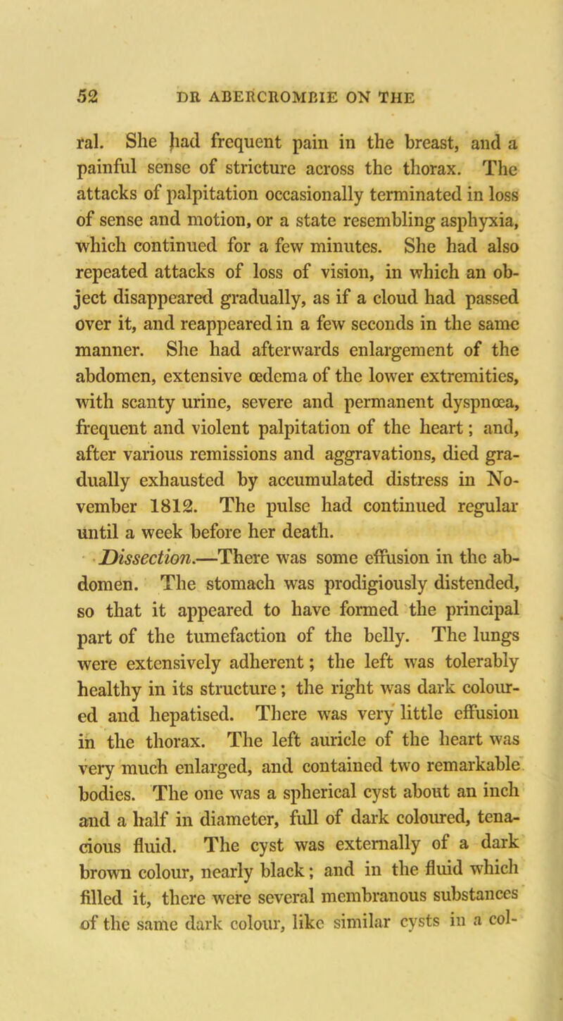 ral. She had frequent pain in the breast, and a painful sense of stricture across the thorax. The attacks of palpitation occasionally terminated in loss of sense and motion, or a state resembling asphyxia, which continued for a few minutes. She had also repeated attacks of loss of vision, in which an ob- ject disappeared gradually, as if a cloud had passed over it, and reappeared in a few seconds in the same manner. She had afterwards enlargement of the abdomen, extensive oedema of the lower extremities, with scanty urine, severe and permanent dyspnoea, frequent and violent palpitation of the heart; and, after various remissions and aggravations, died gra- dually exhausted by accumulated distress in No- vember 1812. The pulse had continued regular until a week before her death. Dissection.—There was some effusion in the ab- domen. The stomach was prodigiously distended, so that it appeared to have formed the principal part of the tumefaction of the belly. The lungs were extensively adherent; the left was tolerably healthy in its structure; the right was dark colour- ed and hepatised. There was very little effusion in the thorax. The left auricle of the heart was very much enlarged, and contained two remarkable bodies. The one was a spherical cyst about an inch and a half in diameter, full of dark coloured, tena- cious fluid. The cyst was externally of a dark brown colour, nearly black; and in the fluid which filled it, there were several membranous substances of the same dark colour, like similar cysts in a col-