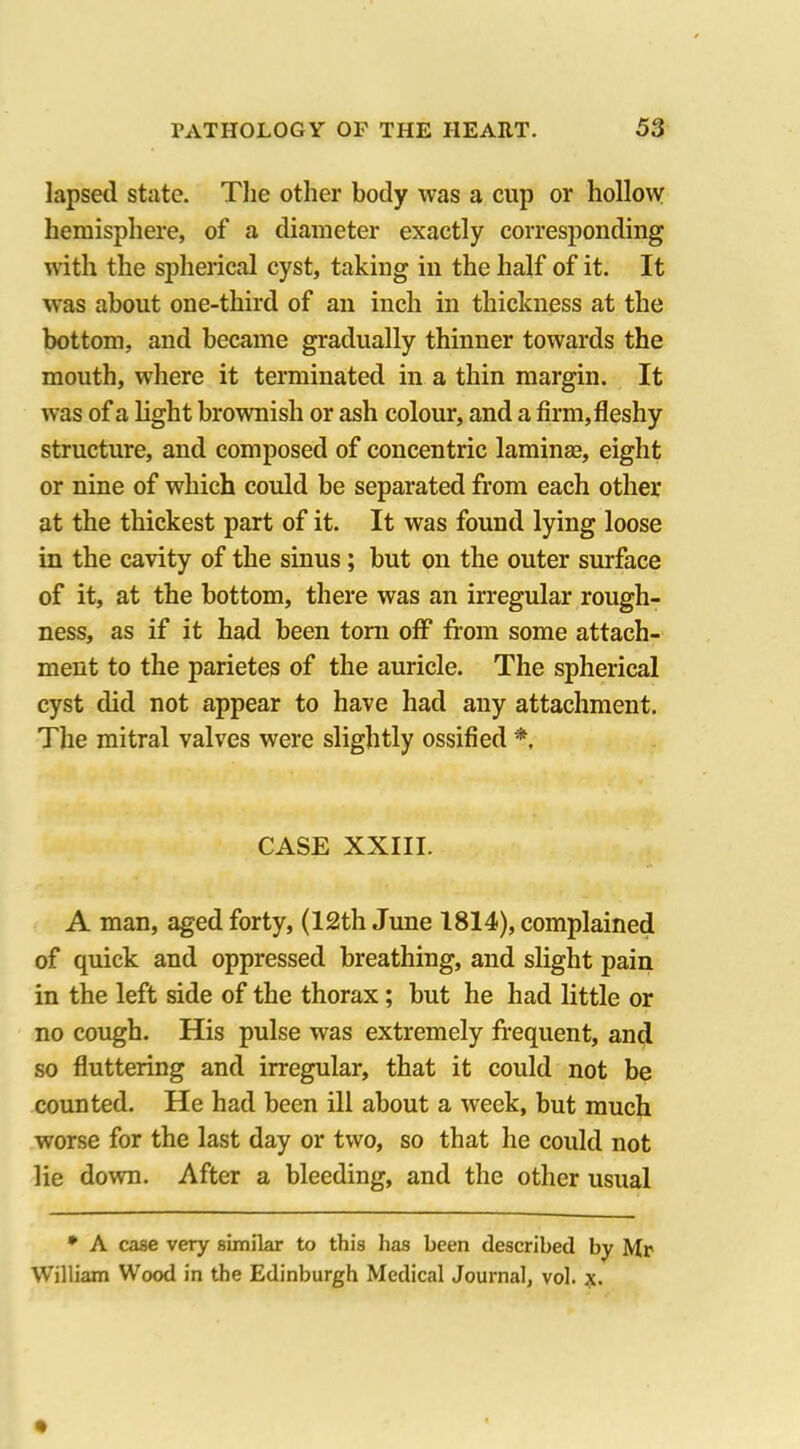 lapsed state. The other body was a cup or hollow hemisphere, of a diameter exactly corresponding with the spherical cyst, taking in the half of it. It was about one-third of an inch in thickness at the bottom, and became gradually thinner towards the mouth, where it terminated in a thin margin. It was of a light brownish or ash colour, and a firm, fleshy structure, and composed of concentric lamina?, eight or nine of which could be separated from each other at the thickest part of it. It was found lying loose in the cavity of the sinus ; but on the outer surface of it, at the bottom, there was an irregular rough- ness, as if it had been tom off from some attach- ment to the parietes of the auricle. The spherical cyst did not appear to have had any attachment. The mitral valves were slightly ossified * CASE XXIII. A man, aged forty, (12th June 1814), complained of quick and oppressed breathing, and slight pain in the left side of the thorax; but he had little or no cough. His pulse was extremely frequent, and so fluttering and irregular, that it could not be counted. He had been ill about a week, but much worse for the last day or two, so that he could not lie down. After a bleeding, and the other usual * A case very similar to this lias been described by Mr William Wood in the Edinburgh Medical Journal, vol. x,.