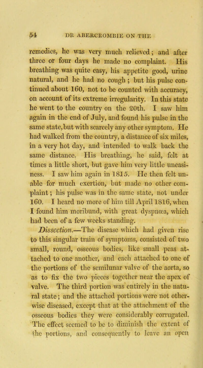 remedies, he was very much relieved; and after three or four days he made no complaint. His breathing was quite easy, his appetite good, urine natural, and he had no cough ; but his pulse con- tinued about 160, not to be counted with accuracy, on account of its extreme irregularity. In this state he went to the country on the 20th. I saw him again in the end of July, and found his pulse in the same state,but with scarcely any other symptom. He had walked from the country, a distance of six miles, in a very hot day, and intended to walk back the same distance. His breathing, he said, felt at times a little short, but gave him very little uneasi- ness. I saw him again in 1815. He then felt un- able for much exertion, but made no other com- plaint ; his pulse was in the same state, not under 160, I heard no more of him till April 1816, when I found him moribund, with great dyspnoea, which had been of a few weeks standing. Dissection.—The disease which had given rise to this singular train of symptoms, consisted of two small, round, osseous bodies, like small peas at- tached to one another, and each attached to one of the portions of the semilunar valve of the aorta, so as to fix the two pieces together near the apex of valve. The third portion was entirely in the natu- ral state; and the attached portions were not other- wise diseased, except that at the attachment of the osseous bodies they were considerably corrugated. The effect seemed to be to diminish the extent of the portions, and consequently to leave an open