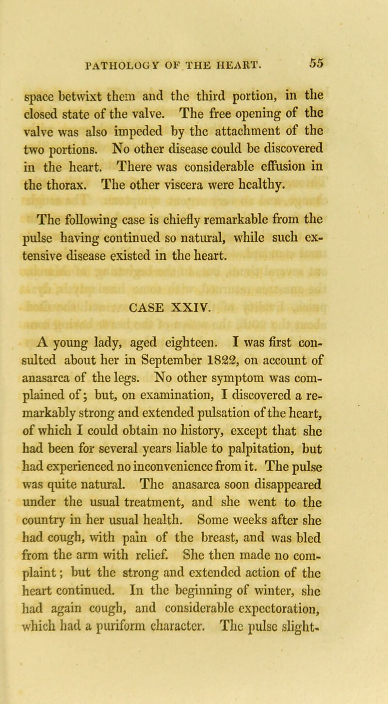 space betwixt them and the third portion, in the closed state of the valve. The free opening of the valve was also impeded by the attachment of the two portions. No other disease could be discovered in the heart. There was considerable effusion in the thorax. The other viscera were healthy. The following case is chiefly remarkable from the pulse having continued so natural, while such ex- tensive disease existed in the heart. CASE XXIV. A young lady, aged eighteen. I was first con- sulted about her in September 1822, on account of anasarca of the legs. No other symptom was com- plained of; but, on examination, I discovered a re- markably strong and extended pulsation of the heart, of which I could obtain no history, except that she had been for several years liable to palpitation, but had experienced no inconvenience from it. The pulse was quite natural. The anasarca soon disappeared under the usual treatment, and she went to the country in her usual health. Some weeks after she had cough, with pain of the breast, and was bled from the arm with relief. She then made no com- plaint ; but the strong and extended action of the heart continued. In the beginning of winter, she had again cough, and considerable expectoration, which had a puriform character. The pulse slight-