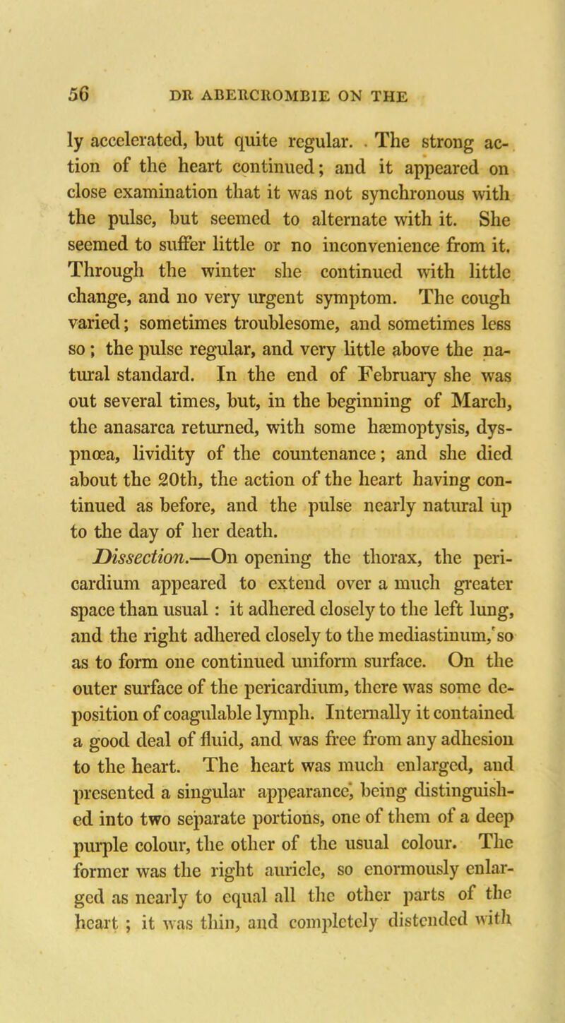 ly accelerated, but quite regular. . The strong ac- tion of the heart continued; and it appeared on close examination that it was not synchronous with the pulse, but seemed to alternate with it. She seemed to suffer little or no inconvenience from it. Through the winter she continued with little change, and no very urgent symptom. The cough varied; sometimes troublesome, and sometimes less so ; the pulse regular, and very little above the na- tural standard. In the end of February she was out several times, but, in the beginning of March, the anasarca returned, with some haemoptysis, dys- pnoea, lividity of the countenance; and she died about the 20th, the action of the heart having con- tinued as before, and the pulse nearly natural up to the day of her death. Dissection.—On opening the thorax, the peri- cardium appeared to extend over a much greater space than usual: it adhered closely to the left lung, and the right adhered closely to the mediastinum/so as to form one continued uniform surface. On the outer surface of the pericardium, there was some de- position of coagulable lymph. Internally it contained a good deal of fluid, and was free from any adhesion to the heart. The heart was much enlarged, and presented a singular appearance', being distinguish- ed into two separate portions, one of them of a deep purple colour, the other of the usual colour. The former was the right auricle, so enormously enlar- ged as nearly to equal all the other parts of the heart ; it was thin, and completely distended with