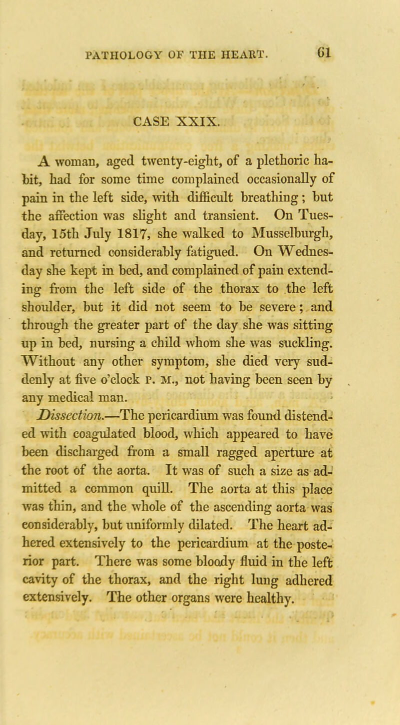 Cl CASE XXIX. A woman, aged twenty-eight, of a plethoric ha- hit, had for some time complained occasionally of pain in the left side, with difficult breathing; but the affection was slight and transient. On Tues- day, 15th July 1817, she walked to Musselburgh, and returned considerably fatigued. On Wednes- day she kept in bed, and complained of pain extend- ing from the left side of the thorax to the left shoulder, but it did not seem to be severe; and through the greater part of the day she was sitting up in bed, nursing a child whom she was suckling. Without any other symptom, she died very sud- denly at five o’clock p. Mi, not having been seen by any medical man. Dissection.—The pericardium was found distend- ed with coagulated blood, which appeared to have been discharged from a small ragged aperture at the root of the aorta. It was of such a size as ad- mitted a common quill. The aorta at this place was thin, and the whole of the ascending aorta was considerably, but uniformly dilated. The heart ad- hered extensively to the pericardium at the poste- rior part. There was some bloody fluid in the left cavity of the thorax, and the right lung adhered extensively. The other organs were healthy.