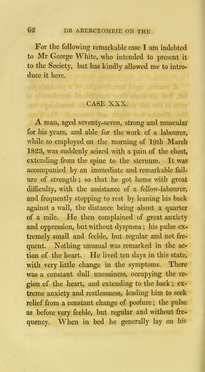 For the following remarkable case I am indebted to Mr George White, who intended to present it to the Society, but has kindly allowed me to intro- duce it here. CASE XXX. A man, aged seventy-seven, strong and muscular for his years, and able for the work of a labourer, while so employed on the morning of 19th March 1823, wras suddenly seized with a pain of the chest, extending from the spine to the sternum. It was accompanied by an immediate and remarkable fail- ure of strength; so that he got home with great difficulty, with the assistance of a fellow-labourer, and frequently stopping to rest by leaning his back against a wall, the distance being about a quarter of a mile. He then complained of great anxiety and oppression, but without dyspnoea ; his pulse ex- tremely small and feeble, but regular and not fre- quent. Nothing unusual was remarked in the ac- tion of the heart. He lived ten days in this state, with very little change in the symptoms. There was a constant dull uneasiness, occupying the re- gion of the heart, and extending to the back ; ex- treme anxiety and restlessness, leading him to seek relief from a constant change of posture; the pulse as before very feeble, but regular and without fre- quency. When in bed he generally lay on his