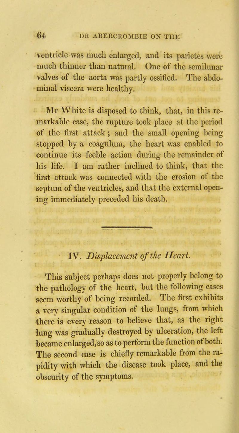 ventricle was much enlarged, and its parietes were much thinner than natural. One of the semilunar valves of the aorta was partly ossified. The abdo- minal viscera were healthy. Mr White is disposed to think, that, in this re- markable case, the rupture took place at the period of the first attack; and the small opening being stopped by a coagulum, the heart was enabled to continue its feeble action during the remainder of his life. I am rather inclined to think, that the first attack was connected with the erosion of the septum of the ventricles, and that the external open- ing immediately preceded his death. IV. Displacement of the Heart. This subject perhaps does not properly belong to the pathology of the heart, but the following cases seem worthy of being recorded. The first exhibits a very singular condition of the lungs, from which there is every reason to believe that, as the right lung was gradually destroyed by ulceration, the left became enlarged,so as to perform the function of both. The second case is chiefly remarkable from the ra- pidity with which the disease took place, and the obscurity of the symptoms.