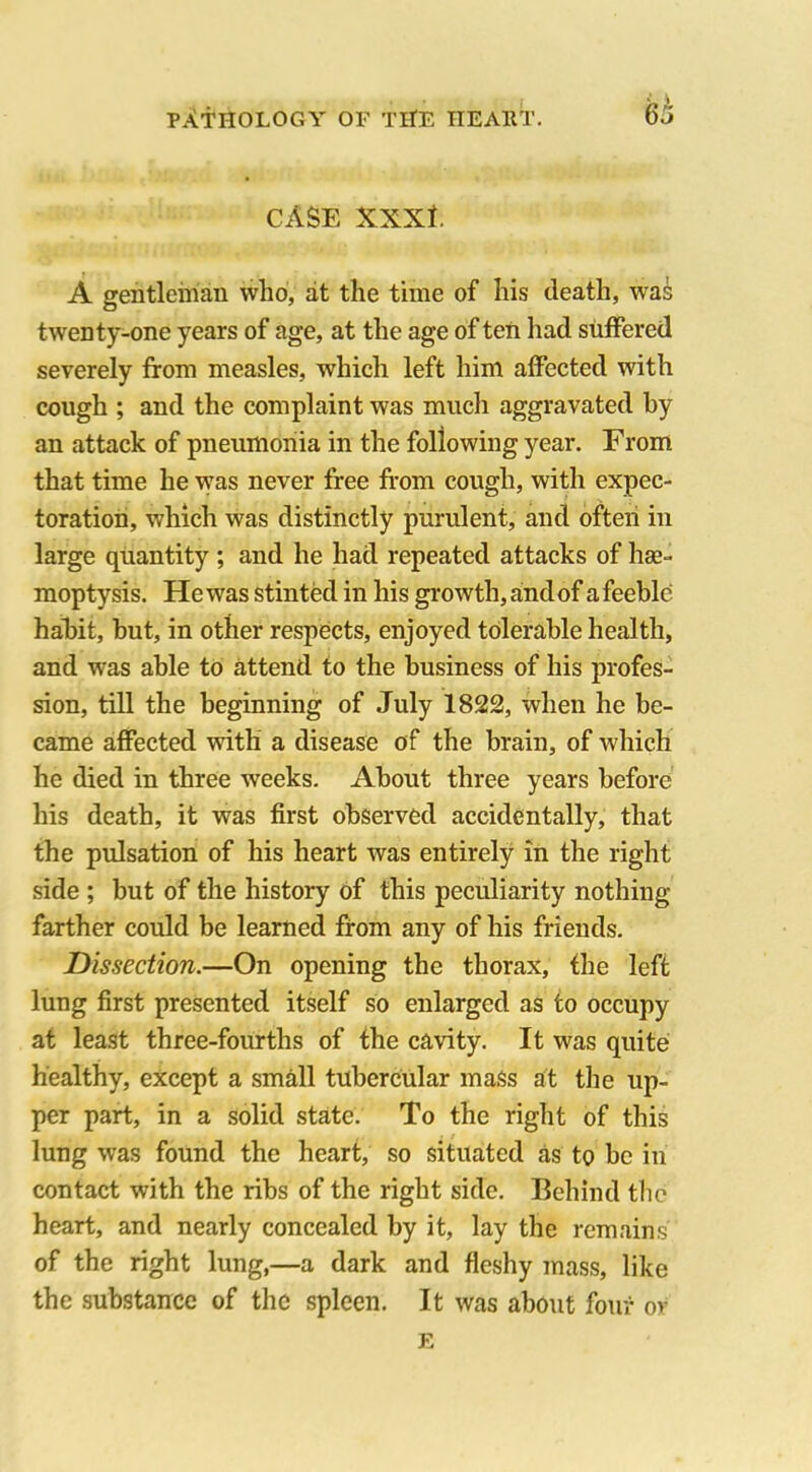 CASE XXXt. A gentleman who, at the time of his death, was twenty-one years of age, at the age of ten had suffered severely from measles, which left him affected with cough ; and the complaint was much aggravated by an attack of pneumonia in the following year. From that time he was never free from cough, with expec- toration, which was distinctly purulent, and often in large quantity ; and he had repeated attacks of he- moptysis. Hewas stinted in his growth,andof afeeble habit, but, in other respects, enjoyed tolerable health, and was able to attend to the business of his profes- sion, till the beginning of July 1822, when he be- came affected with a disease of the brain, of which he died in three weeks. About three years before his death, it was first observed accidentally, that the pulsation of his heart was entirely in the right side ; but of the history of this peculiarity nothing- farther could be learned from any of his friends. Dissection.—On opening the thorax, the left lung first presented itself so enlarged as to occupy at least three-fourths of the cavity. It was quite healthy, except a small tubercular mass at the up- per part, in a solid state. To the right of this lung w-as found the heart, so situated as to be in contact with the ribs of the right side. Behind the heart, and nearly concealed by it, lay the remains of the right lung,—a dark and fleshy mass, like the substance of the spleen. It was about four ov E