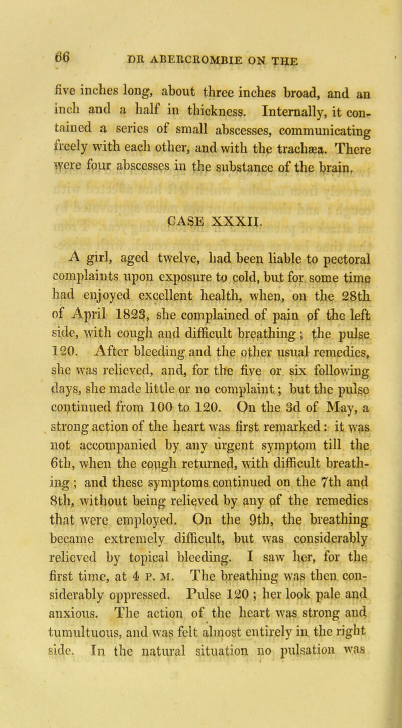 five inches long, about three inches broad, and an inch and a half in thickness. Internally, it con- tained a series of small abscesses, communicating ixeely with each other, and with the traehaca. There were four abscesses in the substance of the brain. CASE XXXII. A girl, aged twelve, had been liable to pectoral complaints upon exposure to cold, but for some time had enjoyed excellent health, when, on the 28th of April 1823, she complained of pain pf the left side, with cough and difficult breathing ; the pulse 120. After bleeding and the pther usual remedies, she was relieved, and, for the five or six following days, she made little or uo complaint; but the pulse continued from 100 to 120. On the 3d of May, a strong action of the heart was first remarked: it was not accompanied by any urgent symptom till the 6th, when the cough returned, with difficult breath- ing ; and these symptoms continued on the 7th and 8th, without being relieved by any of the remedies that were employed. On the 9th, the breathing became extremely difficult, but was considerably relieved by topical bleeding. I saw her, for the first time, at 4 p. m. The breathing was then con- siderably oppressed, Pulse 120 ; her look pale and anxious. The action of the heart was strong and tumultuous, and was felt almost entirely in the right side. In the natural situation no pulsation was