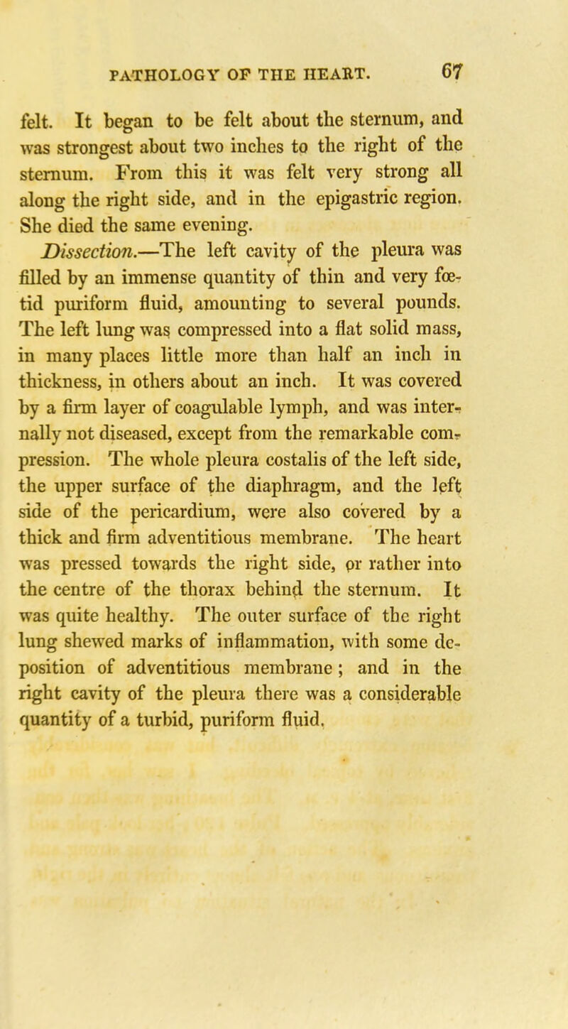 felt. It began to be felt about the sternum, and was strongest about two inches to the right of the sternum. From this it was felt very strong all along the right side, and in the epigastric region. She died the same evening. Dissection.—The left cavity of the pleura was filled by an immense quantity of thin and very foe- tid puriform fluid, amounting to several pounds. The left lung was compressed into a flat solid mass, in many places little more than half an inch in thickness, in others about an inch. It was covered by a firm layer of coagulable lymph, and was inter- nally not diseased, except from the remarkable com? pression. The whole pleura costalis of the left side, the upper surface of the diaphragm, and the left side of the pericardium, were also covered by a thick and firm adventitious membrane. The heart was pressed towards the right side, pr rather into the centre of the thorax behind the sternum. It was quite healthy. The outer surface of the right lung shewed marks of inflammation, with some de- position of adventitious membrane; and in the right cavity of the pleura there was a considerable quantity of a turbid, puriform fluid.