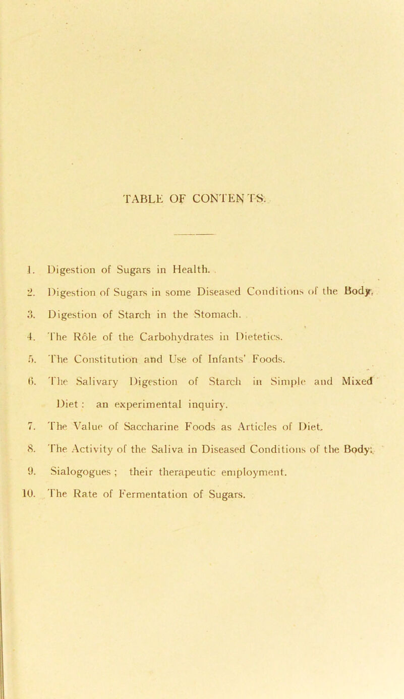 TABLE OF CONTENTS. 1. Digestion of Sugars in Health. 2. Digestion of Sugars in some Diseased Conditions of the Body; 3. Digestion of Starch in the Stomach. 4. The Role of the Carbohydrates in Dietetics. 5. The Constitution and Use of Infants’ Foods. 6. The Salivary Digestion of Starch in Simple and Mixed Diet : an experimental inquiry. 7. The Value of Saccharine Foods as Articles of Diet, 8. The Activity of the Saliva in Diseased Conditions of the Body:. 9. Sialogogues ; their therapeutic employment. 10. The Rate of Fermentation of Sugars.