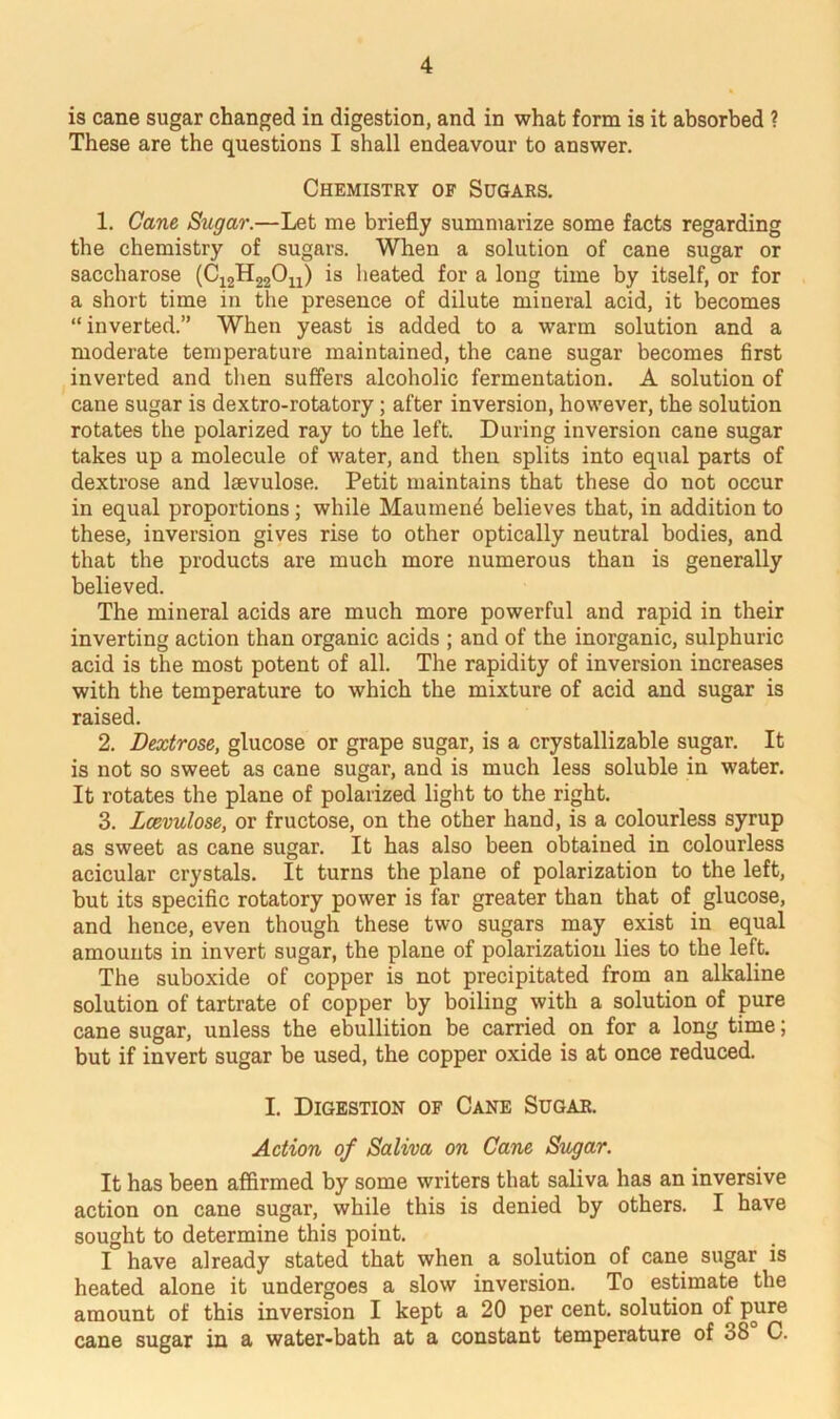 is cane sugar changed in digestion, and in what form is it absorbed ? These are the questions I shall endeavour to answer. Chemistry of Sugars. 1. Cane Sugar.—Let me briefly summarize some facts regarding the chemistry of sugars. When a solution of cane sugar or saccharose (C12H22On) is heated for a long time by itself, or for a short time in the presence of dilute mineral acid, it becomes “inverted.” When yeast is added to a warm solution and a moderate temperature maintained, the cane sugar becomes first inverted and then suffers alcoholic fermentation. A solution of cane sugar is dextro-rotatory; after inversion, however, the solution rotates the polarized ray to the left. During inversion cane sugar takes up a molecule of water, and then splits into equal parts of dextrose and laevulose. Petit maintains that these do not occur in equal proportions ; while Maumen^ believes that, in addition to these, inversion gives rise to other optically neutral bodies, and that the products are much more numerous than is generally believed. The mineral acids are much more powerful and rapid in their inverting action than organic acids ; and of the inorganic, sulphuric acid is the most potent of all. The rapidity of inversion increases with the temperature to which the mixture of acid and sugar is raised. 2. Dextrose, glucose or grape sugar, is a crystallizable sugar. It is not so sweet as cane sugar, and is much less soluble in water. It rotates the plane of polarized light to the right. 3. Lcevulose, or fructose, on the other hand, is a colourless syrup as sweet as cane sugar. It has also been obtained in colourless acicular crystals. It turns the plane of polarization to the left, but its specific rotatory power is far greater than that of glucose, and hence, even though these two sugars may exist in equal amounts in invert sugar, the plane of polarization lies to the left. The suboxide of copper is not precipitated from an alkaline solution of tartrate of copper by boiling with a solution of pure cane sugar, unless the ebullition be carried on for a long time; but if invert sugar be used, the copper oxide is at once reduced. I. Digestion of Cane Sugar. Action of Saliva on Cane Sugar. It has been affirmed by some writers that saliva has an inversive action on cane sugar, while this is denied by others. I have sought to determine this point. I have already stated that when a solution of cane sugar is heated alone it undergoes a slow inversion. To estimate the amount of this inversion I kept a 20 per cent, solution of pure cane sugar in a water-bath at a constant temperature of 08 C.