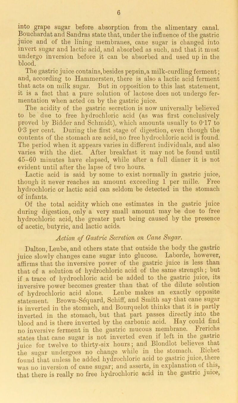 into grape sugar before absorption from the alimentary canal. Bouchardat and Sandras state that, under the influence of the gastric juice and of the lining membranes, cane sugar is changed into invert sugar and lactic acid, and absorbed as such, and that it must undergo inversion before it can be absorbed and used up in the blood. The gastric juice contains,besides pepsin,a milk-curdling ferment; and, according to Hammersten, there is also a lactic acid ferment that acts on milk sugar. But in opposition to this last statement, it is a fact that a pure solution of lactose does not undergo fer- mentation when acted on by the gastric juice. The acidity of the gastric secretion is now universally believed to be due to free hydrochloric acid (as was first conclusively proved by Bidder and Schmidt), which amounts usually to 0T7 to 0'3 per cent. During the first stage of digestion, even though the contents of the stomach are acid, no free hydrochloric acid is found. The period when it appears varies in different individuals, and also varies with the diet. After breakfast it may not be found until 45-60 minutes have elapsed, while after a full dinner it is not evident until after the lapse of two hours. Lactic acid is said by some to exist normally in gastric juice, though it never reaches an amount exceeding 1 per mille. Free hydrochloric or lactic acid can seldom be detected in the stomach of infants. Of the total acidity which one estimates in the gastric juice during digestion, only a very small amount may be due to free hydrochloric acid, the greater part being caused by the presence of acetic, butyric, and lactic acids. Action of Gastric Secretion on Cane Sugar. Dalton, Leube, and others state that outside the body the gastric juice slowly changes cane sugar into glucose. Laborde, however, affirms that the inversive power of the gastric juice is less than that of a solution of hydrochloric acid of the same strength; but if a trace of hydrochloric acid be added to the gastric juice, its inversive power becomes greater than that of the dilute solution of hydrochloric acid alone. Leube makes an exactly opposite statement. Brown-Sdquard, Schiff, and Smith say that cane sugar is inverted in the stomach, and Bourquelot thinks that it is partly inverted in the stomach, but that part passes directly into the blood and is there inverted by the carbonic acid. Hay could find no inversive ferment in the gastric mucous membrane. Frerichs states that cane sugar is not inverted even if left in the gastric juice for twelve to thirty-six hours; and Blondlot believes that the sugar undergoes no change while in the stomach. Bichet found that unless he added hydrochloric acid to gastric juice, there was no inversion of cane sugar; and asserts, in explanation of this, that there is really no free hydrochloric acid in the gastric juice,