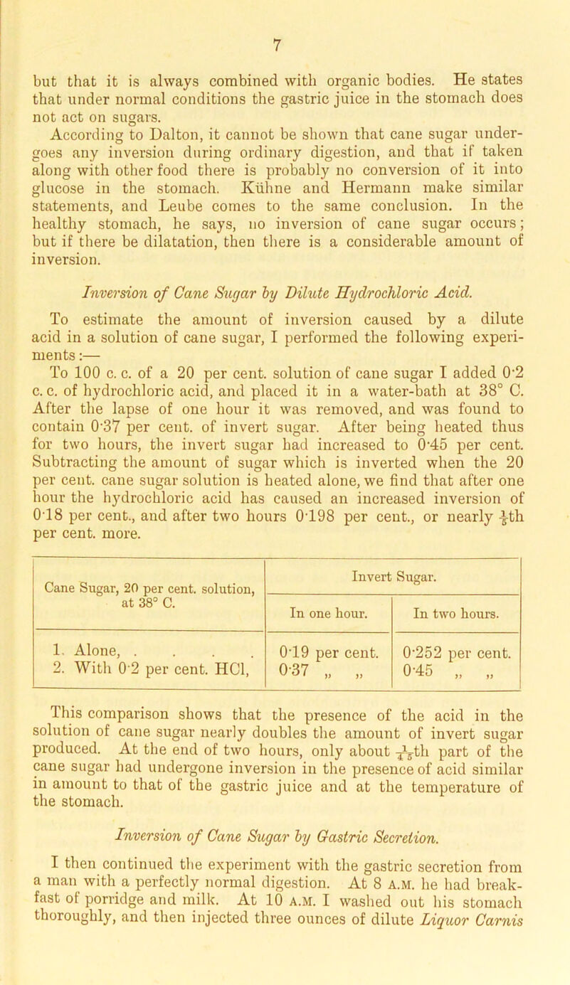 but that it is always combined with organic bodies. He states that under normal conditions the gastric juice in the stomach does not act on sugars. According to Dalton, it cannot be shown that cane sugar under- goes any inversion during ordinary digestion, and that if taken along with other food there is probably no conversion of it into glucose in the stomach. Kiihne and Hermann make similar statements, and Leube comes to the same conclusion. In the healthy stomach, he says, no inversion of cane sugar occurs; but if there be dilatation, then there is a considerable amount of inversion. Inversion of Cane Sugar by Dilute Hydrochloric Acid. To estimate the amount of inversion caused by a dilute acid in a solution of cane sugar, I performed the following experi- ments :— To 100 c. c. of a 20 per cent, solution of cane sugar I added 0-2 c. c. of hydrochloric acid, and placed it in a water-bath at 38° C. After the lapse of one hour it was removed, and was found to contain 0'37 per cent, of invert sugar. After being heated thus for two hours, the invert sugar had increased to 0-45 per cent. Subtracting the amount of sugar which is inverted when the 20 per cent, cane sugar solution is heated alone, we find that after one hour the hydrochloric acid has caused an increased inversion of 0T8 per cent., and after two hours 0T98 per cent., or nearly -i-th per cent. more. Cane Sugar, 20 per cent, solution, at 38° C. Invert Sugar. In one hour. In two hours. 1. Alone, .... 2. With 0'2 per cent. HC1, 019 per cent. 037 „ „ 0’252 per cent. 0-45 „ „ This comparison shows that the presence of the acid in the solution of cane sugar nearly doubles the amount of invert sugar produced. At the end of two hours, only about ^-th part of the cane sugar had undergone inversion in the presence of acid similar in amount to that of the gastric juice and at the temperature of the stomach. Inversion of Cane Sugar by Gastric Secretion. I then continued the experiment with the gastric secretion from a man with a perfectly normal digestion. At 8 a.m. he had break- fast of porridge and milk. At 10 a.m. I washed out his stomach thoroughly, and then injected three ounces of dilute Liquor Carnis