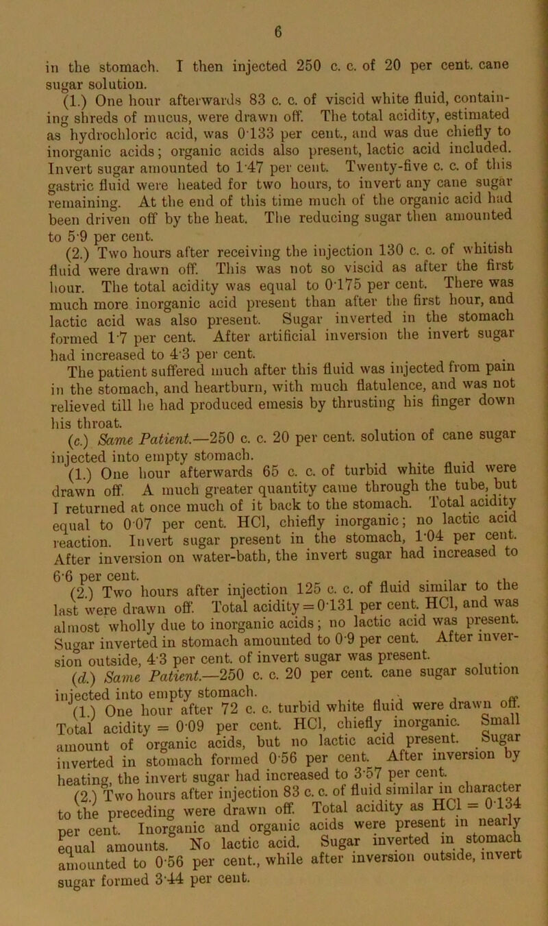 in the stomach. T then injected 250 c. c. of 20 per cent, cane sugar solution. (1.) One hour afterwards 83 c. c. of viscid white fluid, contain- ing shreds of mucus, were drawn off. The total acidity, estimated as hydrochloric acid, was 0133 per cent., and was due chiefly to inorganic acids; organic acids also present, lactic acid included. Invert sugar amounted to T47 per cent. Twenty-five c. c. of this gastric fluid were heated for two hours, to invert any cane sugar remaining. At the end of this time much of the organic acid had been driven off by the heat. The reducing sugar then amounted to 5-9 per cent. . (2.) Two hours after receiving the injection 130 c. c. of whitish fluid were drawn off. This was not so viscid as after the first hour. The total acidity was equal to 0T75 per cent. There was much more inorganic acid present than alter the first hour, and lactic acid was also present. Sugar inverted in the stomach formed T7 per cent. After artificial inversion the invert sugar had increased to 4 3 per cent. The patient suffered much after this fluid was injected from pain in the stomach, and heartburn, with much flatulence, and was not relieved till he had produced emesis by thrusting his finger down his throat. (c.) Same Patient—250 c. c. 20 per cent, solution of cane sugar injected into empty stomach. _ . (1.) One hour afterwards 65 c. c. of turbid white fluid were drawn off. A much greater quantity came through the tube, but I returned at once much of it back to the stomach, lotal acidity equal to 007 per cent. HCd, chiefly inorganic; no lactic acid reaction. Invert sugar present in the stomach, T04 per cent. After inversion on water-bath, the invert sugar had increased to 6 6 per cent. . .. (2) Two hours after injection 125 c. c. of fluid similar to the last were drawn off Total acidity = 0131 per cent. HC1, and was almost wholly due to inorganic acids; no lactic acid was present. Su«ar inverted in stomach amounted to 0 9 per cent. After inver- sion outside, 4 3 per cent, of invert sugar was present. (d.) Same Patient.—250 c. c. 20 per cent, cane sugar solution injected into empty stomach. , „ • , ~ (1.) One hour after 72 c. c. turbid white fluid were drawn off Total acidity = 0 09 per cent. HC1, chiefly inorganic. Small amount of organic acids, but no lactic acid present. Sugar inverted in stomach formed 0 56 per cent. After inversion by heating, the invert sugar had increased to 3‘57 per cent. (2.) Two hours after injection 83 c. c. of fluid similar in character to the preceding were drawn off. Total acidity as HC1 - 0 lo4 per cent. Inorganic and organic acids were present in nearly equal amounts. No lactic acid. Sugar inverted in stomach amounted to 0 56 per cent., while after inversion outside, invert sugar formed 3 44 per cent.