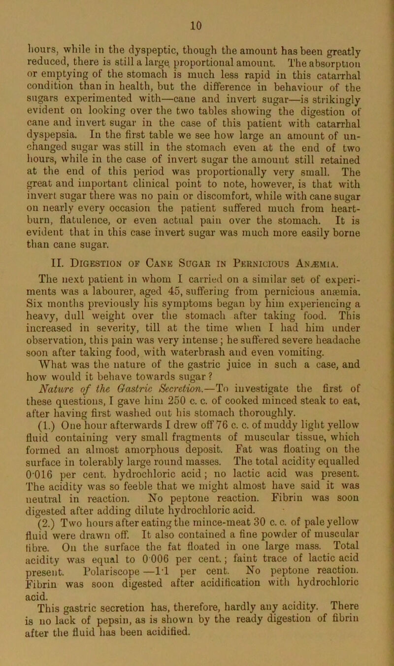 hours, while in the dyspeptic, though the amount has been greatly reduced, there is still a larger proportional amount. The absorption or emptying of the stomach is much less rapid in this catarrhal condition than in health, but the difference in behaviour of the sugars experimented with—cane and invert sugar—is strikingly evident on looking over the two tables showing the digestion of cane and invert sugar in the case of this patient with catarrhal dyspepsia. In the first table we see how large an amount of un- changed sugar was still in the stomach even at the end of two hours, while in the case of invert sugar the amount still retained at the end of this period was proportionally very small. The great and important clinical point to note, however, is that with invert sugar there was no pain or discomfort, while with cane sugar on nearly every occasion the patient suffered much from heart- burn, flatulence, or even actual pain over the stomach. It is evident that in this case invert sugar was much more easily borne than cane sugar. II. Digestion of Cane Sugar in Pernicious Anemia. The next patient in whom I carried on a similar set of experi- ments was a labourer, aged 45, suffering from pernicious anaemia. Six months previously his symptoms began by him experiencing a heavy, dull weight over the stomach after taking food. This increased in severity, till at the time when I had him under observation, this pain was very intense; he suffered severe headache soon after taking food, with waterbrash and even vomiting. What was the nature of the gastric juice in such a case, and how would it behave towards sugar ? Nature of the Gastric Secretion.—To investigate the first of these questions, I gave him 250 c. c. of cooked minced steak to eat, after having first washed out his stomach thoroughly. (1.) One hour afterwards I drew off 76 c. c. of muddy light yellow fluid containing very small fragments of muscular tissue, which formed an almost amorphous deposit. Fat was floating on the surface in tolerably large round masses. The total acidity equalled 0 016 per cent, hydrochloric acid ; no lactic acid was present. The acidity was so feeble that we might almost have said it was neutral in reaction. No peptone reaction. Fibrin was soon digested after adding dilute hydrochloric acid. (2.) Two hours after eating the mince-meat 30 c. c. of pale yellow fluid were drawn off. It also contained a fine powder of muscular fibre. On the surface the fat floated in one large mass. Total acidity was equal to 0 006 per cent.; faint trace of lactic acid present. Polariscope —IT per cent. No peptone reaction. Fibrin was soon digested after acidification with hydrochloric acid. This gastric secretion has, therefore, hardly any acidity. There is no lack of pepsin, as is shown by the ready digestion of fibrin after the fluid has been acidified.