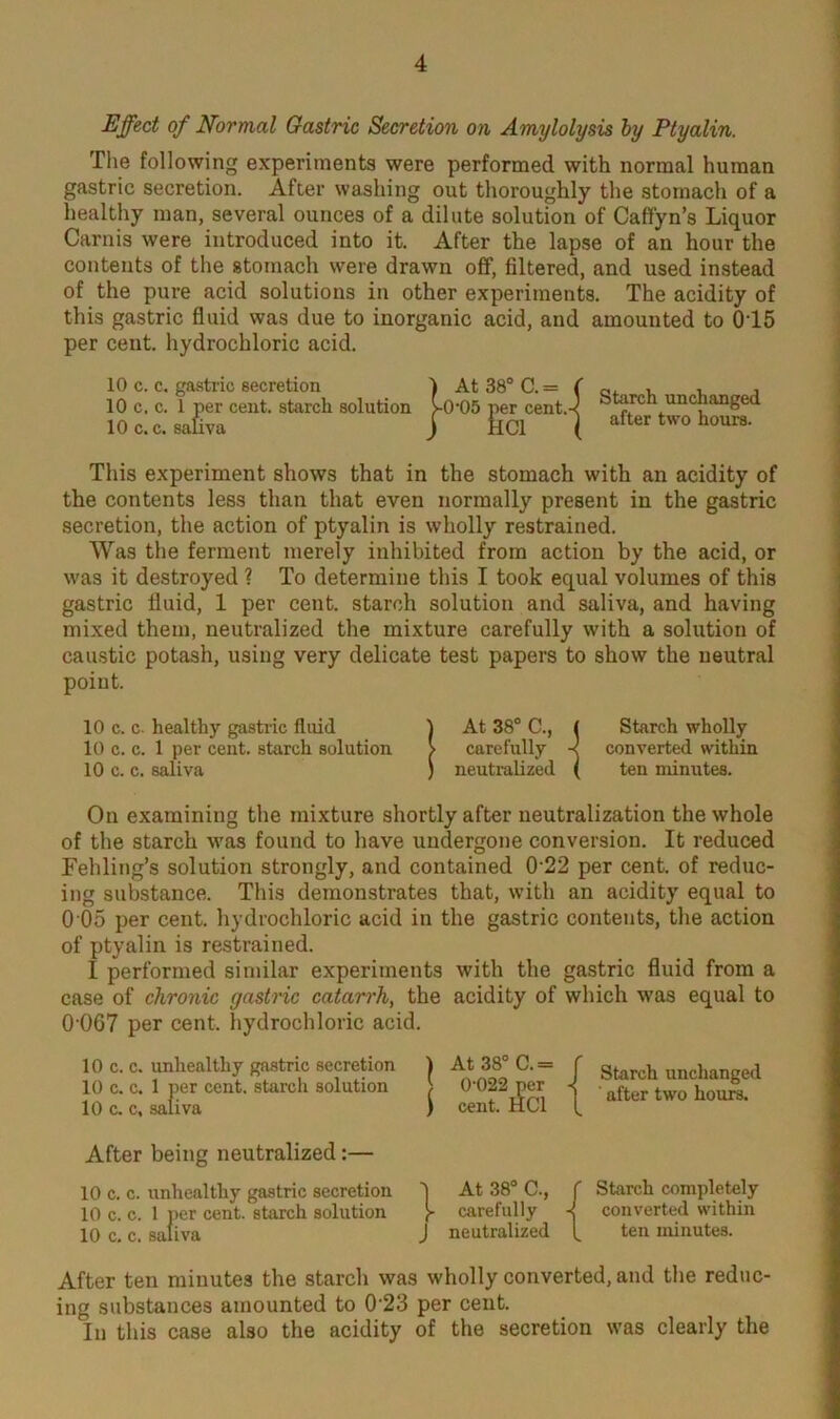 Effect of Normal Gastric Secretion on Amylolysis by Ptyalin. The following experiments were performed with normal human gastric secretion. After washing out thoroughly the stomach of a healthy man, several ounces of a dilute solution of Caffyn’s Liquor Carnis were introduced into it. After the lapse of an hour the contents of the stomach were drawn off, filtered, and used instead of the pure acid solutions in other experiments. The acidity of this gastric fluid was due to inorganic acid, and amounted to 015 per cent, hydrochloric acid. 10 c. c. gastric secretion 10 c. c. 1 per cent, starch solution 10 c. c. saliva Starch unchanged after two hours. This experiment shows that in the stomach with an acidity of the contents less than that even normally present in the gastric secretion, the action of ptyalin is wholly restrained. Was the ferment merely inhibited from action by the acid, or was it destroyed ? To determine this I took equal volumes of this gastric fluid, 1 per cent, starch solution and saliva, and having mixed them, neutralized the mixture carefully with a solution of caustic potash, using very delicate test papers to show the neutral point. 10 c. c. healthy gastric fluid 1 At 38° C., ( Starch wholly 10 c. c. 1 per cent, starch solution > carefully -< converted within 10 c. c. saliva ) neutralized ( ten minutes. On examining the mixture shortly after neutralization the whole of the starch was found to have undergone conversion. It reduced Fehling’s solution strongly, and contained 022 per cent, of reduc- ing substance. This demonstrates that, with an acidity equal to 0 05 per cent, hydrochloric acid in the gastric contents, the action of ptyalin is restrained. I performed similar experiments with the gastric fluid from a case of chronic gastric catarrh, the acidity of which was equal to 0’067 per cent, hydrochloric acid. 10 c. c. unhealthy gastric secretion 10 c. c. 1 per cent, starch solution 10 c. c, saliva ) At 38° C. — } 0-022 per ) cent. HC1 Starch unchanged ' after two hours. After being neutralized:— 10 c. c. unheal thy gastric secretion 10 c. c. 1 per cent, starch solution 10 c, c. saliva 't At 38° C., f Starch completely J* carefully ■< converted within J neutralized ten minutes. After ten minutes the starch was wholly converted, and the reduc- ing substances amounted to 0 23 per cent. In this case also the acidity of the secretion was clearly the