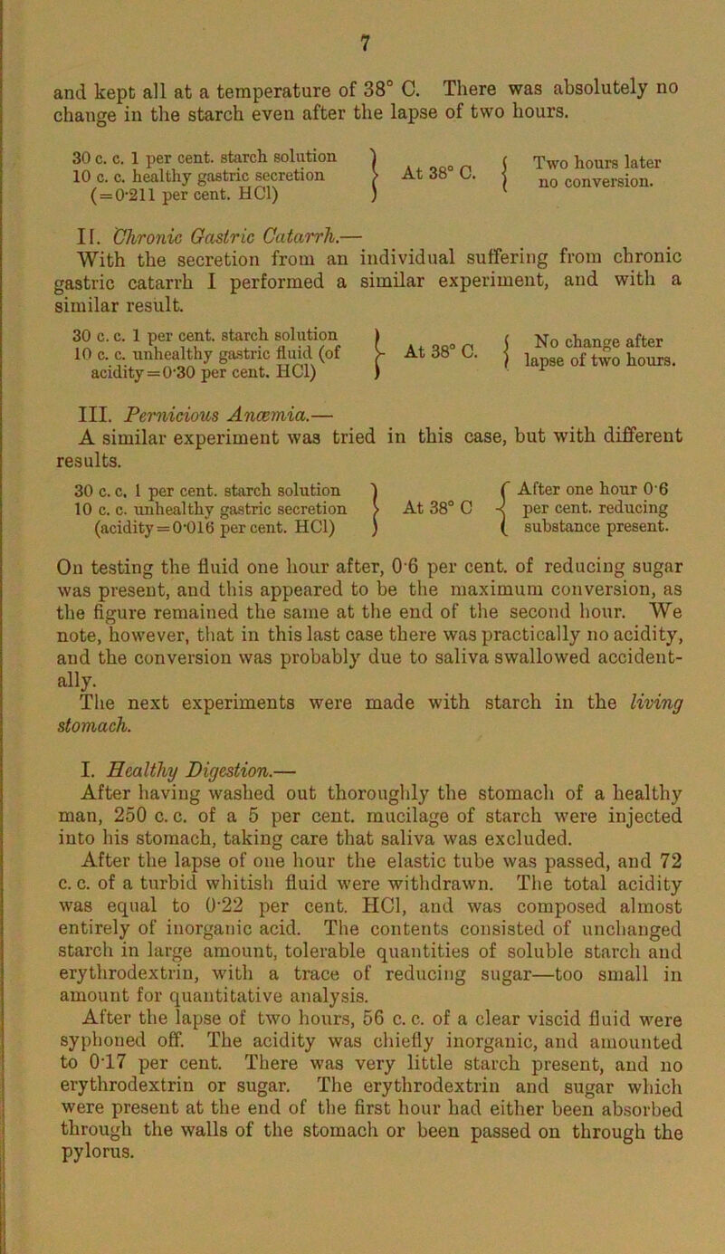 and kept all at a temperature of 38° C. There was absolutely no change in the starch even after the lapse of two hours. 30 c. c. 1 per cent, starch solution 10 c. c. healthy gastric secretion ( = 0211 per cent. HC1) A , „ft0 n j Two hours later At da o. | nQ conversion. II. Chronic Gastric Catarrh.— With the secretion from an individual suffering from chronic gastric catarrh I performed a similar experiment, and with a similar result. 30 c. c. 1 per cent, starch solution 10 c. c. unhealthy gastric fluid (of acidity = 0-30 per cent. HC1) No change after lapse of two hours. III. Pernicious Ancemia.— A similar experiment was tried in this case, but with different results. 30 c. c. 1 per cent, starch solution ) C After one hour O'6 10 c. c. unhealthy gastric secretion > At 38° C -? per cent, reducing (acidity=0-016 percent. HC1) ) ( substance present. On testing the fluid one hour after, 0 6 per cent, of reducing sugar was present, and this appeared to be the maximum conversion, as the figure remained the same at the end of the second hour. We note, however, that in this last case there was practically no acidity, and the conversion was probably due to saliva swallowed accident- ally. The next experiments were made with starch in the living stomach. I. Healthy Digestion.— After having washed out thoroughly the stomach of a healthy man, 250 c. c. of a 5 per cent, mucilage of starch were injected into his stomach, taking care that saliva was excluded. After the lapse of one hour the elastic tube was passed, and 72 c. c. of a turbid whitish fluid were withdrawn. The total acidity was equal to 0'22 per cent. HC1, and was composed almost entirely of inorganic acid. The contents consisted of unchanged starch in large amount, tolerable quantities of soluble starch and erythrodextrin, with a trace of reducing sugar—too small in amount for quantitative analysis. After the lapse of two hours, 56 c. c. of a clear viscid fluid were syphoned off. The acidity was chiefly inorganic, and amounted to 017 per cent. There was very little starch present, and no erythrodextrin or sugar. The erythrodextrin and sugar which were present at the end of the first hour had either been absorbed through the walls of the stomach or been passed on through the pylorus.