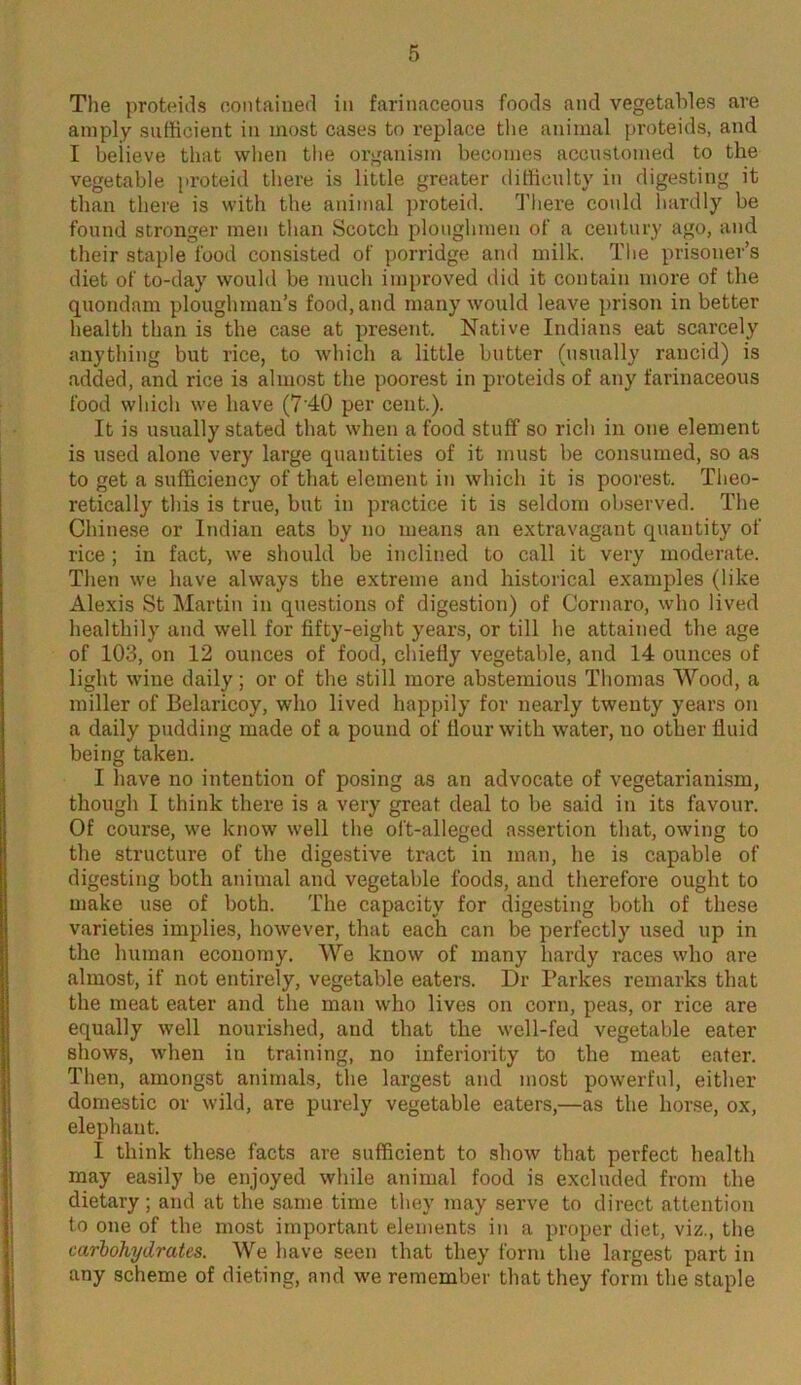 The proteids contained in farinaceous foods and vegetables are amply sufficient in most cases to replace the animal proteids, and I believe that when the organism becomes accustomed to the vegetable proteid there is little greater difficulty in digesting it than there is with the animal proteid. There could hardly be found stronger men than Scotch ploughmen of a century ago, and their staple food consisted of porridge and milk. The prisoner’s diet of to-day would be much improved did it contain more of the quondam ploughman’s food, and many would leave prison in better health than is the case at present. Native Indians eat scarcely anything but rice, to which a little butter (usually rancid) is added, and rice is almost the poorest in proteids of any farinaceous food which we have (7'40 per cent.). It is usually stated that when a food stuff so rich in one element is used alone very large quantities of it must be consumed, so as to get a sufficiency of that element in which it is poorest. Theo- retically this is true, but in practice it is seldom observed. The Chinese or Indian eats by no means an extravagant quantity of rice ; in fact, we should be inclined to call it very moderate. Then we have always the extreme and historical examples (like Alexis St Martin in questions of digestion) of Cornaro, who lived healthily and well for fifty-eight years, or till he attained the age of 103, on 12 ounces of food, chiefly vegetable, and 14 ounces of light wine daily; or of the still more abstemious Thomas Wood, a miller of Belaricoy, who lived happily for nearly twenty years on a daily pudding made of a pound of flour with water, no other fluid being taken. I have no intention of posing as an advocate of vegetarianism, though I think there is a very great deal to be said in its favour. Of course, we know well the oft-alleged assertion that, owing to the structure of the digestive tract in man, he is capable of digesting both animal and vegetable foods, and therefore ought to make use of both. The capacity for digesting both of these varieties implies, however, that each can be perfectly used up in the human economy. We know of many hardy races who are almost, if not entirely, vegetable eaters. Dr Parkes remarks that the meat eater and the man who lives on corn, peas, or rice are equally well nourished, and that the well-fed vegetable eater shows, when in training, no inferiority to the meat eater. Then, amongst animals, the largest and most powerful, either domestic or wild, are purely vegetable eaters,—as the horse, ox, elephant. I think these facts are sufficient to show that perfect health may easily be enjoyed while animal food is excluded from the dietary; and at the same time they may serve to direct attention to one of the most important elements in a proper diet, viz., the carbohydrates. We have seen that they form the largest part in any scheme of dieting, and we remember that they form the staple