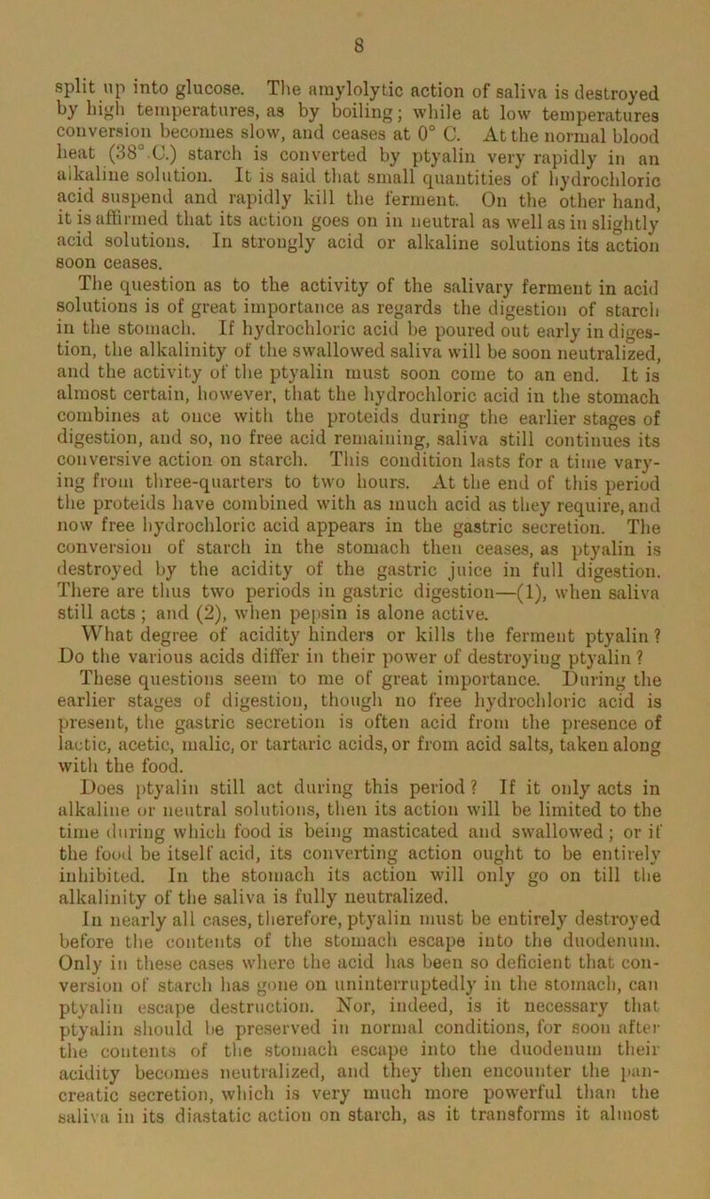 split up into glucose. The amylolytic action of saliva is destroyed by high temperatures, as by boiling; while at low temperatures conversion becomes slow, and ceases at 0° C. At the normal blood beat (38° C.) starch is converted by ptyalin very rapidly in an alkaline solution. It is said that small quantities of hydrochloric acid suspend and rapidly kill the ferment. On the other hand, it is affirmed that its action goes on in neutral as well as in slightly acid solutions. In strongly acid or alkaline solutions its action soon ceases. The question as to the activity of the salivary ferment in acid solutions is of great importance as regards the digestion of starch in the stomach. If hydrochloric acid be poured out early indiges- tion, the alkalinity of the swallowed saliva will be soon neutralized, and the activity of the ptyalin must soon come to an end. It is almost certain, however, that the hydrochloric acid in the stomach combines at once with the proteids during the earlier stages of digestion, and so, no free acid remaining, saliva still continues its conversive action on starch. This condition lasts for a time vary- ing from three-quarters to two hours. At the end of this period the proteids have combined with as much acid as they require, and now free hydrochloric acid appears in the gastric secretion. The conversion of starch in the stomach then ceases, as ptyalin is destroyed by the acidity of the gastric juice in full digestion. There are thus two periods in gastric digestion—(1), when saliva still acts ; and (2), when pepsin is alone active. What degree of acidity hinders or kills the ferment ptyalin ? Do the various acids differ in their power of destroying ptyalin ? These questions seem to me of great importance. During the earlier stages of digestion, though no free hydrochloric acid is present, the gastric secretion is often acid from the presence of lactic, acetic, malic, or tartaric acids, or from acid salts, taken along with the food. Does ptyalin still act during this period ? If it only acts in alkaline or neutral solutions, then its action will be limited to the time during which food is being masticated and swallowed; or if the food be itself acid, its converting action ought to be entirely inhibited. In the stomach its action will only go on till the alkalinity of the saliva is fully neutralized. In nearly all cases, therefore, ptyalin must be entirely destroyed before the contents of the stomach escape into the duodenum. Only in these cases where the acid has been so deficient that con- version of starch has gone on uninterruptedly in the stomach, can ptyalin escape destruction. Nor, indeed, is it necessary that ptyalin should be preserved in normal conditions, for soon after the contents of the stomach escape into the duodenum their acidity becomes neutralized, and they then encounter the pan- creatic secretion, which is very much more powerful than the saliva in its diastatic action on starch, as it transforms it almost