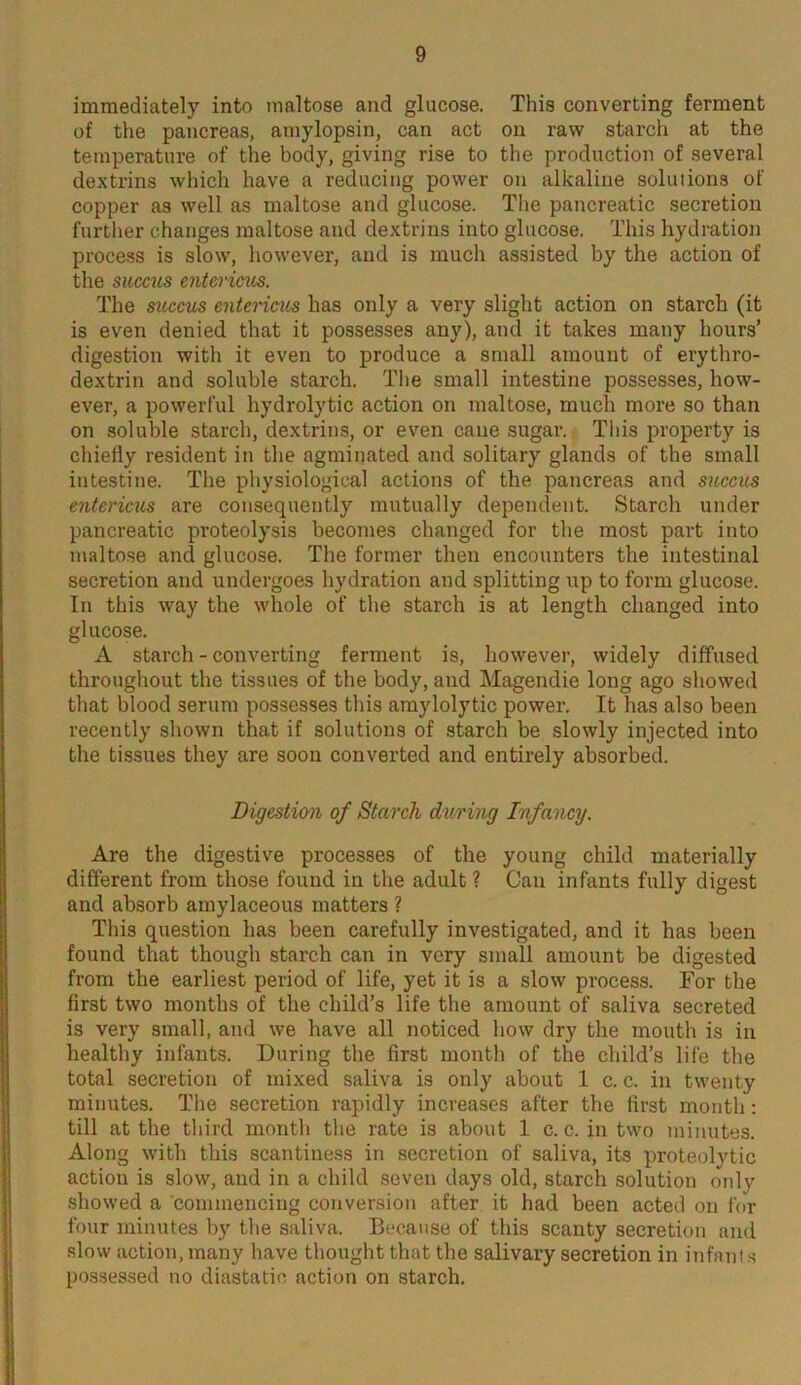 immediately into maltose and glucose. This converting ferment of the pancreas, amylopsin, can act on raw starch at the temperature of the body, giving rise to the production of several dextrins which have a reducing power on alkaline solutions of copper as well as maltose and glucose. The pancreatic secretion further changes maltose and dextrins into glucose. This hydration process is slow, however, and is much assisted by the action of the succus entericus. The succus entericus has only a very slight action on starch (it is even denied that it possesses any), and it takes many hours’ digestion with it even to produce a small amount of erythro- dextrin and soluble starch. The small intestine possesses, how- ever, a powerful hydrolytic action on maltose, much more so than on soluble starch, dextrins, or even cane sugar. This property is chiefly resident in the agminated and solitary glands of the small intestine. The physiological actions of the pancreas and succus entericus are consequently mutually dependent. Starch under pancreatic proteolysis becomes changed for the most part into maltose and glucose. The former then encounters the intestinal secretion and undergoes hydration and splitting up to form glucose. In this way the whole of the starch is at length changed into glucose. A starch - converting ferment is, however, widely diffused throughout the tissues of the body, and Magendie long ago showed that blood serum possesses this amylolytic power. It has also been recently shown that if solutions of starch be slowly injected into the tissues they are soon converted and entirely absorbed. Digestion of Starch during Infancy. Are the digestive processes of the young child materially different from those found in the adult ? Can infants fully digest and absorb amylaceous matters ? This question has been carefully investigated, and it has been found that though starch can in very small amount be digested from the earliest period of life, yet it is a slow process. For the first two months of the child’s life the amount of saliva secreted is very small, and we have all noticed how dry the mouth is in healthy infants. During the first month of the child’s life the total secretion of mixed saliva is only about 1 c. c. in twenty minutes. The secretion rapidly increases after the first month: till at the third month the rate is about 1 c. c. in two minutes. Along with this scantiness in secretion of saliva, its proteolytic action is slow, and in a child seven days old, starch solution only showed a commencing conversion after it had been acted on for four minutes by the saliva. Because of this scanty secretion and slow action, many have thought that the salivary secretion in infants possessed no diastatio action on starch.