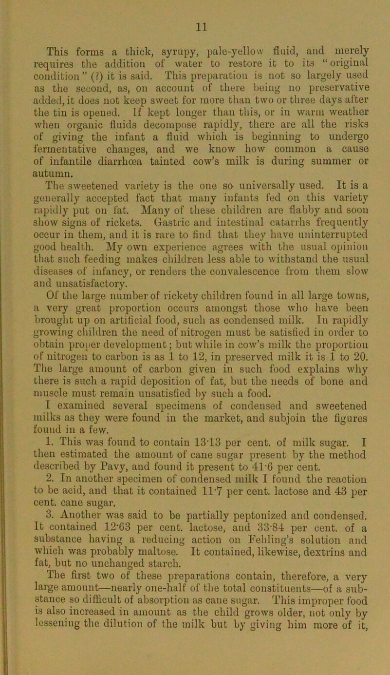 This forms a thick, syrupy, pale-yellow fluid, and merely requires the addition of water to restore it to its “original condition ” (?) it is said. This preparation is not so largely used as the second, as, on account of there being no preservative added, it does not keep sweet for more than two or three days after the tin is opened. If kept longer than this, or in warm weather when organic fluids decompose rapidly, there are all the risks of giving the infant a fluid which is beginning to undergo fermentative changes, and we know how common a cause of infantile diarrhoea tainted cow’s milk is during summer or autumn. The sweetened variety is the one sa universally used. It is a generally accepted fact that many infants fed on this variety rapidly put on fat. Many of these children are flabby and soon show signs of rickets. Gastric and intestinal catarrhs frequently occur in them, and it is rare to find that they have uninterrupted good health. My own experience agrees with the usual opinion that such feeding makes children less able to withstand the usual diseases of infancy, or renders the convalescence from them slow and unsatisfactory. Of the large number of rickety children found in all large towns, a very great proportion occurs amongst those who have been brought up on artificial food, such as condensed milk. In rapidly growing children the need of nitrogen must be satisfied in order to obtain proper development; but while in cow’s milk the proportion of nitrogen to carbon is as 1 to 12, in preserved milk it is 1 to 20. The large amount of carbon given in such food explains why there is such a rapid deposition of fat, but the needs of bone and muscle must remain unsatisfied by such a food. I examined several specimens of condensed and sweetened milks as they were found in the market, and subjoin the figures found in a few. 1. This was found to contain 13T3 per cent, of milk sugar. I then estimated the amount of cane sugar present by the method described by Pavy, and found it present to 41*6 per cent. 2. In another specimen of condensed milk I found the reaction to be acid, and that it contained 11'7 per cent, lactose and 43 per cent, cane sugar. 3. Another was said to be partially peptonized and condensed. It contained 12'63 per cent, lactose, and 33-84 per cent, of a substance having a reducing action on Fehling’s solution and which was probably maltose. It contained, likewise, dextrins and fat, but no unchanged starch. The first two of these preparations contain, therefore, a very large amount—nearly one-half of the total constituents—of a sub- stance so difficult of absorption as cane sugar. This improper food is also increased in amount as the child grows older, not only by lessening the dilution of the milk but by giving him more of it,