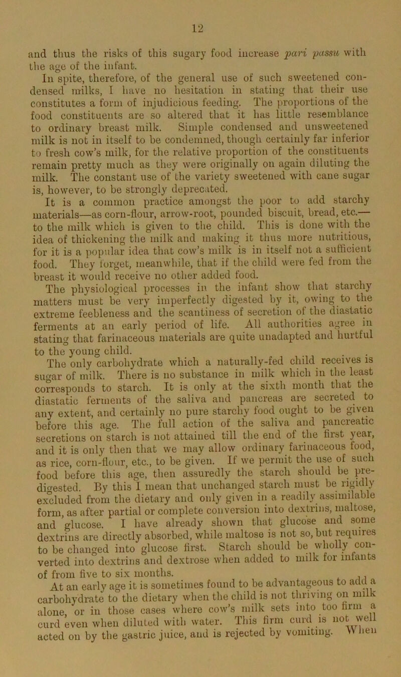 and thus the risks of this sugary food increase pari passu with the age of the infant. In spite, therefore, of the general use of such sweetened con- densed milks, 1 have no hesitation in stating that their use constitutes a form of injudicious feeding. The proportions of the food constituents are so altered that it has little resemblance to ordinary breast milk. Simple condensed and unsweetened milk is not in itself to be condemned, though certainly far inferior to fresh cow’s milk, for the relative proportion of the constituents remain pretty much as they were originally on again diluting the milk. The constant use of the variety sweetened with cane sugar is, however, to be strongly deprecated. It is a common practice amongst tlie poor to add starchy materials—as corn-flour, arrow-root, pounded biscuit, bread, etc.— to the milk which is given to the child. This is done with the idea of thickening the milk and making it thus more nutritious, for it is a popular idea that cow’s milk is in itself not a sufficient food. They forget, meanwhile, that if the child were fed from the breast it would receive no other added food. The physiological processes in the infant show that starchy matters must be very imperfectly digested by it, owing to the extreme feebleness and the scantiness of secretion of the diastatic ferments at an early period of life. All authorities agree in stating that farinaceous materials are quite unadapted and hurtful to the young child. The only carbohydrate which a naturally-fed child receives is sugar of milk. There is no substance in milk which in the least corresponds to starch. It is only at the sixth month that the diastatic ferments of the saliva and pancreas are secreted to any extent, and certainly no pure starchy food ought to be given before this age. The full action of the saliva and pancreatic secretions on starch is not attained till the end of the first year, and it is only then that we may allow ordinary farinaceous food, as rice, corn-flour, etc., to be given. If we permit the use of such food before this age, then assuredly the starch should be pre- dmested. By this I mean that unchanged starch must be rigidly excluded from the dietary and only given in a readily assimilable form as after partial or complete conversion into dextrms, maltose, and glucose. I have already shown that glucose and some dextrins are directly absorbed, while maltose is not so, but requnes to be changed into glucose first. Starch should be wholly con- verted into dextrins and dextrose when added to milk for infants of from five to six months. At an early age it is sometimes found to be advantageous to add a carbohydrate to the dietary when the child is not thriving on milk alone or in those cases where cow’s milk sets into too firm a curd even when diluted with water. This firm curd is not well acted on by the gastric juice, and is rejected by vomiting. When