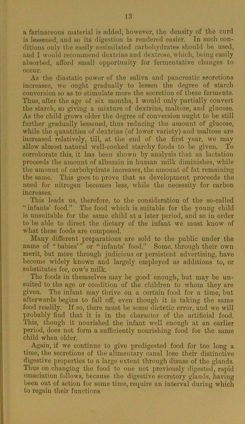 a farinaceous material is added, however, the density of the curd is lessened, and so its digestion is rendered easier. In such con- ditions only the easily assimilated carbohydrates should he used, and I would recommend dextrins and dextrose, which, being easily absorbed, afford small opportunity for fermentative changes to occur. As the diastatic power of the saliva and pancreatic secretions increases, we ought gradually to lessen the degree of starch conversion so as to stimulate more the secretion of these ferments. Thus, after the age of six months, I would only partially convert the starch, so giving a mixture of dextrins, maltose, and glucose. As the child grows older the degree of conversion ought to be still further gradually lessened, thus reducing the amount of glucose, while the quantities of dextrins (of lower variety) and maltose are increased relatively, till, at the end of the first year, we may allow almost natural well-cooked starchy foods to be given. To corroborate this, it has been shown by analysis that as lactation proceeds the amount of albumin in human milk diminishes, while the amount of carbohydrate increases, the amount of fat remaining the same. This goes to prove that as development proceeds the need for nitrogen becomes less, while the necessity for carbon increases. This leads us, therefore, to the consideration of the so-called “ infants’ food.” The food which is suitable for the young child is unsuitable for the same child at a later period, and so in order to be able to direct the dietary of the infant we must know of what these foods are composed. Many different preparations are sold to the public under the name of “babies’” or “infants’ food.” Some, through their own merit, but more through judicious or persistent advertising, have become widely known and largely employed as additions to, or substitutes for, cow’s milk. The foods in themselves may be good enough, but may be un- suited to the age or condition of the children to whom they are given. The infant may thrive on a certain food for a time, but afterwards begins to fall off, even though it is taking the same food readily. If so, there must be some dietetic error, and we will probably find that it is in the character of the artificial food. This, though it nourished the infant well enough at an earlier period, does not form a sufficiently nourishing food for the same child when older. Again, if we continue to give predigested food for too long a time, the secretions of the alimentary canal lose their distinctive digestive properties to a large extent through disuse of the glands. Thus on changing the food to one not previously digested, rapid emaciation follows, because the digestive secretory glands, having been out of action for some time, require an interval during which to regain their functions