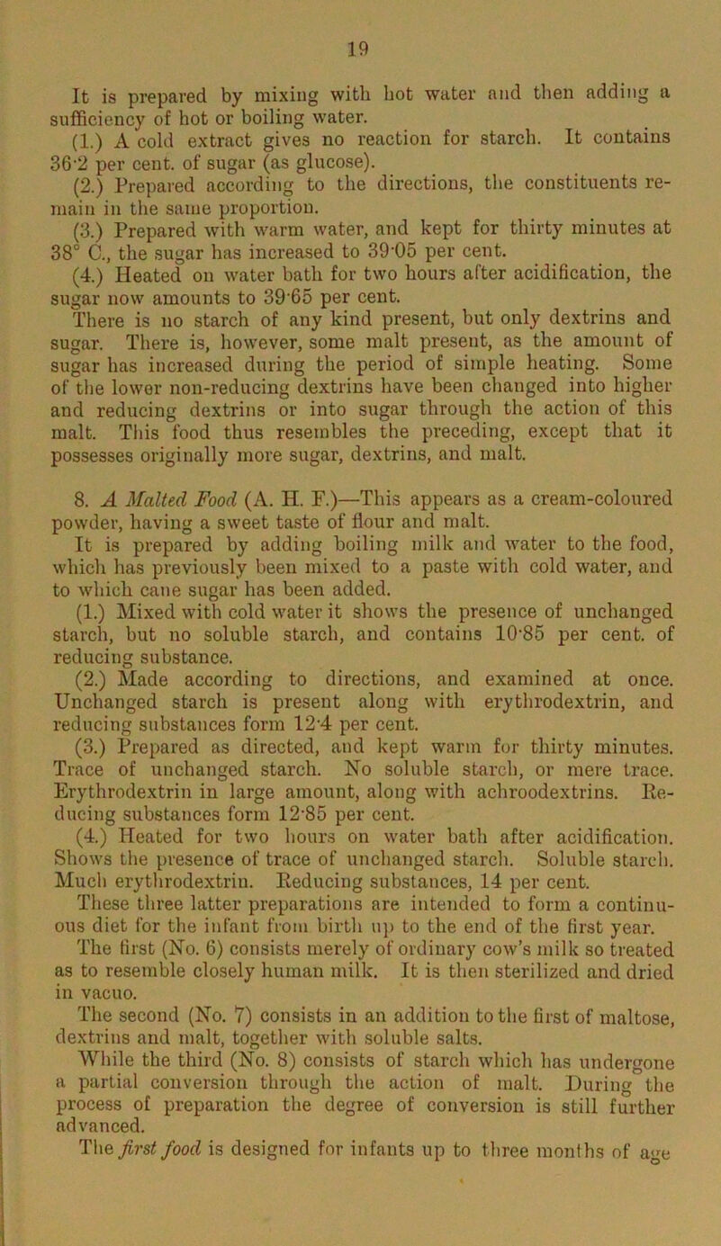 It is prepared by mixing with hot water and then adding a sufficiency of hot or boiling water. (1.) A cold extract gives no reaction for starch. It contains 36'2 per cent, of sugar (as glucose). (2.) Prepared according to the directions, the constituents re- main in the same proportion. (3.) Prepared with warm water, and kept for thirty minutes at 38° C., the sugar has increased to 39-05 per cent. (4.) Heated on water bath for two hours after acidification, the sugar now amounts to 3965 per cent. There is no starch of any kind present, but only dextrins and sugar. There is, however, some malt present, as the amount of sugar has increased during the period of simple heating. Some of the lower non-reducing dextrins have been changed into higher and reducing dextrins or into sugar through the action of this malt. This food thus resembles the preceding, except that it possesses originally more sugar, dextrins, and malt. 8. A Malted Food (A. H. F.)—This appears as a cream-coloured powder, having a sweet taste of flour and malt. It is prepared by adding boiling milk and water to the food, which has previously been mixed to a paste with cold water, and to which cane sugar has been added. (1.) Mixed with cold water it shows the presence of unchanged starch, but no soluble starch, and contains 10’85 per cent, of reducing substance. (2.) Made according to directions, and examined at once. Unchanged starch is present along with erythrodextrin, and reducing substances form 12’4 per cent. (3.) Prepared as directed, and kept warm for thirty minutes. Trace of unchanged starch. No soluble starch, or mere trace. Erythrodextrin in large amount, along with achroodextrins. Re- ducing substances form 12'85 per cent. (4.) Heated for two hours on water bath after acidification. Shows the presence of trace of unchanged starch. Soluble starch. Much erythrodextrin. Reducing substances, 14 per cent. These three latter preparations are intended to form a continu- ous diet for the infant from birth up to the end of the first year. The first (No. 6) consists merely of ordinary cow’s milk so treated as to resemble closely human milk. It is then sterilized and dried in vacuo. The second (No. 7) consists in an addition to the first of maltose, dextrins and malt, together with soluble salts. While the third (No. 8) consists of starch which has undergone a partial conversion through the action of malt. During the process of preparation the degree of conversion is still further advanced. The first food is designed for infants up to three months of age