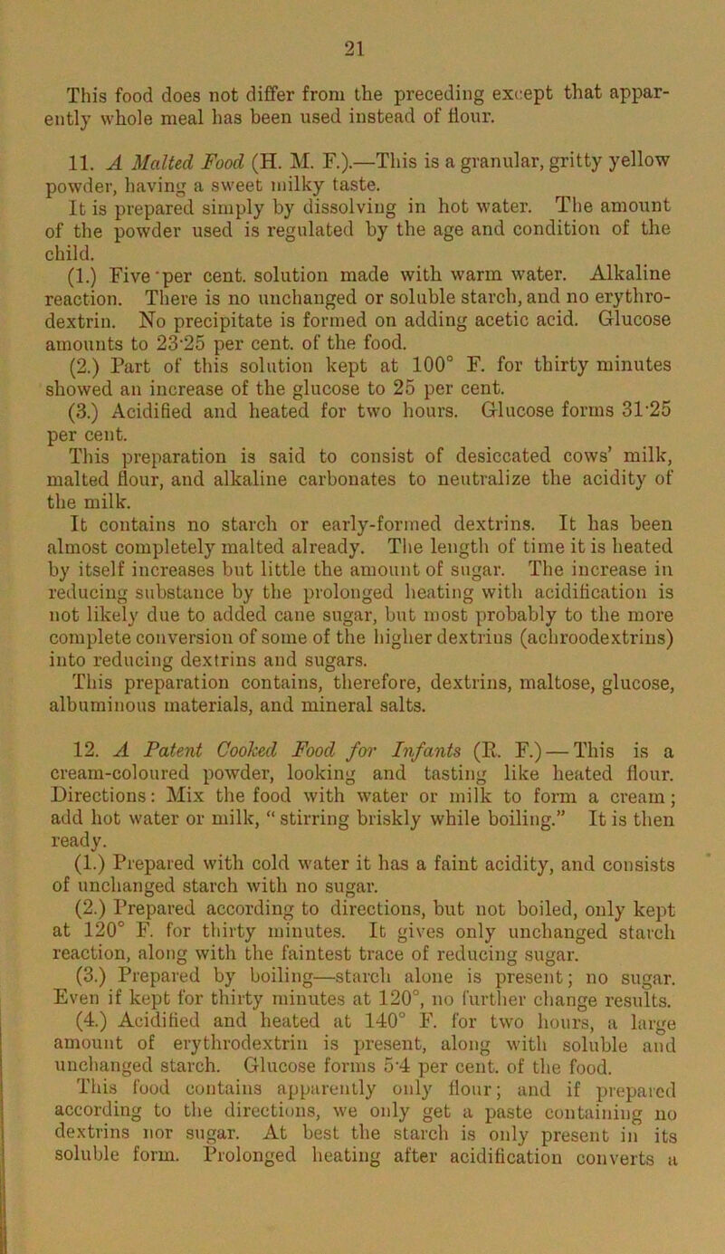 This food does not differ from the preceding except that appar- ently whole meal has been used instead of Hour. 11. A Malted Food (H. M. F.).—This is a granular, gritty yellow powder, having a sweet milky taste. It is prepared simply by dissolving in hot water. The amount of the powder used is regulated by the age and condition of the child. (1.) Five'per cent, solution made with warm water. Alkaline reaction. There is no unchanged or soluble starch, and no erythro- dextrin. No precipitate is formed on adding acetic acid. Glucose amounts to 23‘25 per cent, of the food. (2.) Part of this solution kept at 100° F. for thirty minutes showed an increase of the glucose to 25 per cent. (3.) Acidified and heated for two hours. Glucose forms 3P25 per cent. This preparation is said to consist of desiccated cows’ milk, malted flour, and alkaline carbonates to neutralize the acidity of the milk. It contains no starch or early-formed dextrins. It has been almost completely malted already. The length of time it is heated by itself increases but little the amount of sugar. The increase in reducing substance by the prolonged heating with acidification is not likely due to added cane sugar, but most probably to the more complete conversion of some of the higher dextrius (achroodextrins) into reducing dextrins and sugars. This preparation contains, therefore, dextrins, maltose, glucose, albuminous materials, and mineral salts. 12. A Patent Cooked Food for Infants (R. F.) — This is a cream-coloured powder, looking and tasting like heated flour. Directions: Mix the food with water or milk to form a cream; add hot water or milk, “ stirring briskly while boiling.” It is then ready. (1.) Prepared with cold water it has a faint acidity, and consists of unchanged starch with no sugar. (2.) Prepared according to directions, but not boiled, only kept at 120° F. for thirty minutes. It gives only unchanged starch reaction, along with the faintest trace of reducing sugar. (3.) Prepared by boiling—starch alone is present; no sugar. Even if kept for thirty minutes at 120°, no further change results. (4.) Acidified and heated at 140° F. for two hours, a large amount of erythrodextrin is present, along with soluble and unchanged starch. Glucose forms 5-4 per cent, of the food. This food contains apparently only flour; and if prepared according to the directions, we only get a paste containing no dextrins nor sugar. At best the starch is only present in its soluble form. Prolonged heating after acidification converts a