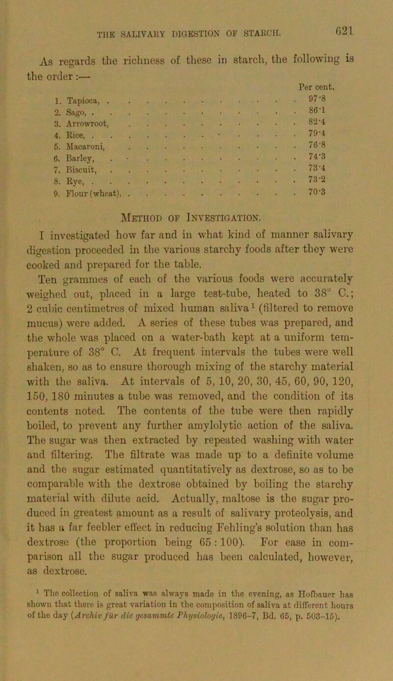 G21 As regards the order:— the richness of these in starch, the following is Per cent. 1. Tapioca, . 2. Sago, . 3. Arrowroot, 4. Rice, . 5. Macaroni, 6. Barley, 7. Biscuit, 8. Rye, . 9. Flour (wheat), 97 8 86-1 82-4 79-4 76-8 74'3 73-4 73-2 70-3 Method of Investigation. I investigated how far and in what kind of manner salivary digestion proceeded in the various starchy foods after they wei'e cooked and prepared for the table. Ten grammes of each of the various foods were accurately weighed out, placed in a large test-tube, heated to 38° C.; 2 cubic centimetres of mixed human saliva1 (filtered to remove mucus) were added. A series of these tubes was prepared, and the whole was placed on a water-bath kept at a uniform tem- perature of 38° C. At frequent intervals the tubes were well shaken, so as to ensure thorough mixing of the starchy material with the saliva. At intervals of 5, 10, 20, 30, 45, GO, 90, 120, 150, 180 minutes a tube was removed, and the condition of its contents noted. The contents of the tube were then rapidly boiled, to prevent any further amylolytic action of the saliva. The sugar was then extracted by repeated washing with water and filtering. The filtrate was made up to a definite volume and the sugar estimated quantitatively as dextrose, so as to be comparable with the dextrose obtained by boiling the starchy material with dilute acid. Actually, maltose is the sugar pro- duced in greatest amount as a result of salivary proteolysis, and it has a far feebler effect in reducing Teh ling’s solution than has dextrose (the proportion being G5 : 100). For ease in com- parison all the sugar produced has been calculated, however, as dextrose. 1 The collection of saliva was always made in the evening, as Hofbauer has shown that there is great variation in the composition of saliva at different hours of the day (Archiv fiir die gcsammle Physiologie, 1896-7, Bd. 65, p. 503-15).