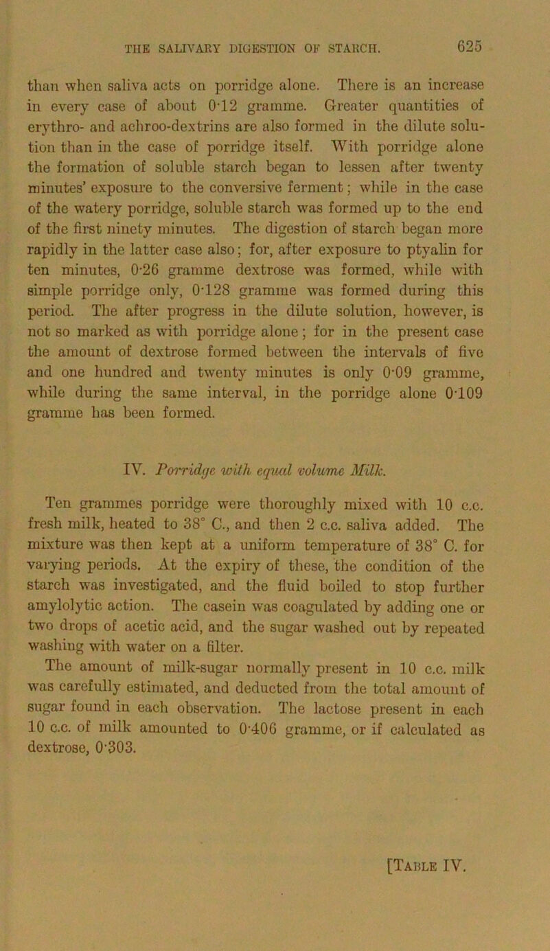 than when saliva acts on porridge alone. There is an increase in every case of about 0T2 gramme. Greater quantities of erythro- and achroo-dextrins are also formed in the dilute solu- tion than in the case of porridge itself. With porridge alone the formation of soluble starch began to lessen after twenty minutes’ exposure to the conversive ferment; while in the case of the watery porridge, soluble starch was formed up to the end of the first ninety minutes. The digestion of starch began more rapidly in the latter case also; for, after exposure to ptvalin for ten minutes, 0-26 gramme dextrose was formed, while with simple porridge only, 0'128 gramme was formed during this period. The after progress in the dilute solution, however, is not so marked as with porridge alone; for in the present case the amount of dextrose formed between the intervals of five and one hundred and twenty minutes is only 0-09 gramme, while during the same interval, in the porridge alone 0T09 gramme has been formed. IV. Porridge with equal volume Millc. Ten grammes porridge were thoroughly mixed with 10 c.c. fresh milk, heated to 38° C., and then 2 c.c. saliva added. The mixture was then kept at a uniform temperature of 38° C. for varying periods. At the expiry of these, the condition of the starch was investigated, and the fluid boiled to stop further amylolytic action. The casein was coagulated by adding one or two drops of acetic acid, and the sugar washed out by repeated washing with water on a filter. The amount of milk-sugar normally present in 10 c.c. milk was carefully estimated, and deducted from the total amount of sugar found in each observation. The lactose present in each 10 c.c. of milk amounted to 0-406 gramme, or if calculated as dextrose, 0-303. [Tarle IV.