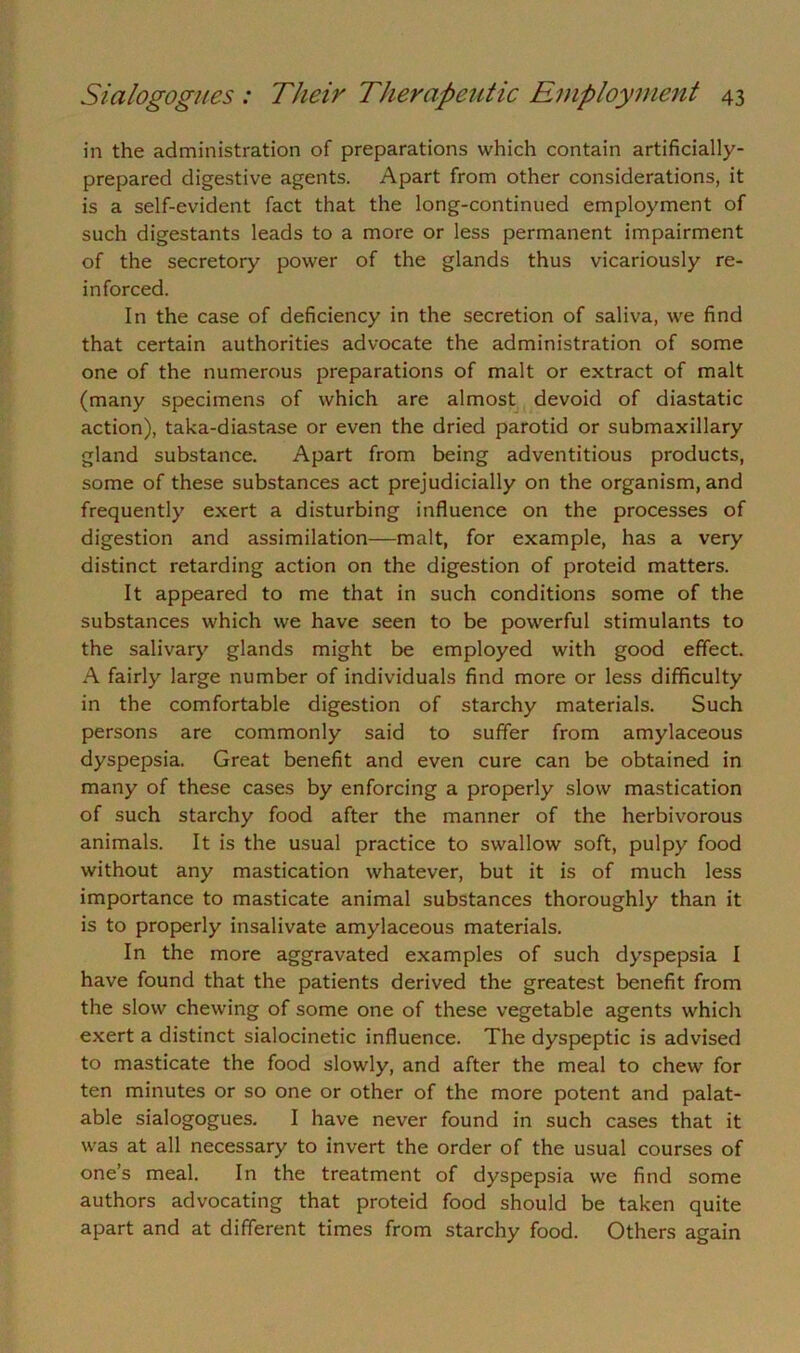 in the administration of preparations which contain artificially- prepared digestive agents. Apart from other considerations, it is a self-evident fact that the long-continued employment of such digestants leads to a more or less permanent impairment of the secretory power of the glands thus vicariously re- inforced. In the case of deficiency in the secretion of saliva, we find that certain authorities advocate the administration of some one of the numerous preparations of malt or extract of malt (many specimens of which are almost devoid of diastatic action), taka-diastase or even the dried parotid or submaxillary gland substance. Apart from being adventitious products, some of these substances act prejudicially on the organism, and frequently exert a disturbing influence on the processes of digestion and assimilation—malt, for example, has a very distinct retarding action on the digestion of proteid matters. It appeared to me that in such conditions some of the substances which we have seen to be powerful stimulants to the salivary glands might be employed with good effect. A fairly large number of individuals find more or less difficulty in the comfortable digestion of starchy materials. Such persons are commonly said to suffer from amylaceous dyspepsia. Great benefit and even cure can be obtained in many of these cases by enforcing a properly slow mastication of such starchy food after the manner of the herbivorous animals. It is the usual practice to swallow soft, pulpy food without any mastication whatever, but it is of much less importance to masticate animal substances thoroughly than it is to properly insalivate amylaceous materials. In the more aggravated examples of such dyspepsia I have found that the patients derived the greatest benefit from the slow chewing of some one of these vegetable agents which exert a distinct sialocinetic influence. The dyspeptic is advised to masticate the food slowly, and after the meal to chew for ten minutes or so one or other of the more potent and palat- able sialogogues. I have never found in such cases that it was at all necessary to invert the order of the usual courses of one’s meal. In the treatment of dyspepsia we find some authors advocating that proteid food should be taken quite apart and at different times from starchy food. Others again