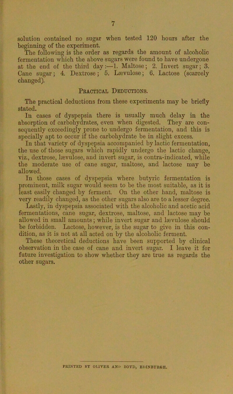 solution contained no sugar when tested 120 hours after the beginning of the experiment. The following is the order as regards the amount of alcoholic fermentation which the above sugars were found to have undergone at the end of the third day :—1. Maltose; 2. Invert sugar; 3. Cane sugar; 4. Dextrose; 5. La3vulose; 6. Lactose (scarcely changed). Practical Deductions. The practical deductions from these experiments may be briefly stated. In cases of dyspepsia there is usually much delay in the absorption of carbohydrates, even when digested. They are con- sequently exceedingly prone to undergo fermentation, and this is specially apt to occur if the carbohydrate be in slight excess. In that variety of dyspepsia accompanied by lactic fermentation, the use of those sugars which rapidly undergo the lactic change, viz., dextrose, ltevulose, and invert sugar, is contra-indicated, while the moderate use of cane sugar, maltose, and lactose may be allowed. In those cases of dyspepsia where butyric fermentation is prominent, milk sugar would seem to be the most suitable, as it is least easily changed by ferment. On the other hand, maltose is very readily changed, as the other sugars also are to a lesser degree. Lastly, in dyspepsia associated with the alcoholic and acetic acid fermentations, cane sugar, dextrose, maltose, and lactose may be allowed in small amounts; while invert sugar and lmvulose should be forbidden. Lactose, however, is the sugar to give in this con- dition, as it is not at all acted on by the alcoholic ferment. These theoretical deductions have been supported by clinical observation in the case of cane and invert sugar. I leave it for future investigation to show whether they are true as regards the other sugars. PRINTED BY OLIVER AND IlOYD, EDINBURGH.
