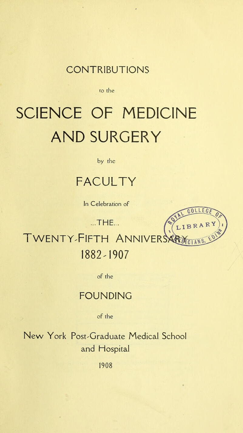 CONTRIBUTIONS to the SCIENCE OF MEDICINE AND SURGERY by the FACULTY In Celebration of ...THE... TWENTY-FIFTH ANNIVER 1882-1907 of the FOUNDING of the New York Post-Graduate Medical School and Hospital 1908