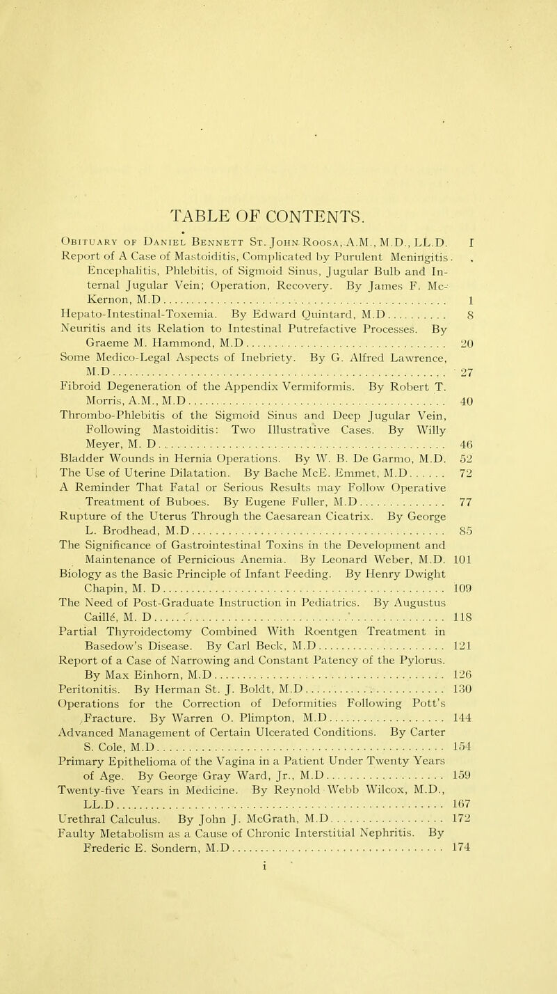 TABLE OF CONTENTS. Obituary of Daniel Bennett St. John Roosa, A.M., M.D., LL.D. I Report of A Case of Mastoiditis, Complicated by Purulent Meningitis. Encephalitis, Phlebitis, of Sigmoid Sinus, Jugular Bulb and In- ternal Jugular Vein; Operation, Recovery. By James F. Mc- Kernon, M.D 1 Hepato-Intestinal-Toxemia. By Edward Quintard, M.D 8 Neuritis and its Relation to Intestinal Putrefactive Processes. By Graeme M. Hammond, M.D 20 Some Medico-Legal Aspects of Inebriety. By G. Alfred Lawrence, M.D 27 Fibroid Degeneration of the Appendix Vermiformis. By Robert T. Morris, A.M., M.D 40 Thrombo-Phlebitis of the Sigmoid Sinus and Deep Jugular Vein, Following Mastoiditis: Two Illustrative Cases. By Willy Meyer, M.D 46 Bladder Wounds in Hernia Operations. By W. B. De Garmo, M.D. 52 The Use of Uterine Dilatation. By Bache McE. Emmet, M.D 72 A Reminder That Fatal or Serious Results may Follow Operative Treatment of Buboes. By Eugene Fuller, M.D 77 Rupture of the Uterus Through the Caesarean Cicatrix. By George L. Brodhead, M.D 85 The Significance of Gastrointestinal Toxins in the Development and Maintenance of Pernicious Anemia. By Leonard Weber, M.D. 101 Biology as the Basic Principle of Infant F'eeding. By Henry Dwight Chapin, M. D 109 The Need of Post-Graduate Instruction in Pediatrics. By Augustus Caille\ M. D . '. * 118 Partial Thyroidectomy Combined With Roentgen Treatment in Basedow's Disease. By Carl Beck, M.D.... 121 Report of a Case of Narrowing and Constant Patency of the Pylorus. By Max Einhorn, M.D 12(3 Peritonitis. By Herman St. J. Boldt, M.D 130 Operations for the Correction of Deformities Following Pott's Fracture. By Warren O.Plimpton, M.D 144 Advanced Management of Certain Ulcerated Conditions. By Carter S. Cole, M.D 154 Primary Epithelioma of the Vagina in a Patient Under Twenty Years of Age. By George Gray Ward, Jr., M.D 159 Twenty-five Years in Medicine. By Reynold Webb Wilcox, M.D., LL.D 107 Urethral Calculus. By John J. McGrath, M.D 172 Faulty Metabolism as a Cause of Chronic Interstitial Nephritis. By Frederic E. Sondern, M.D 174