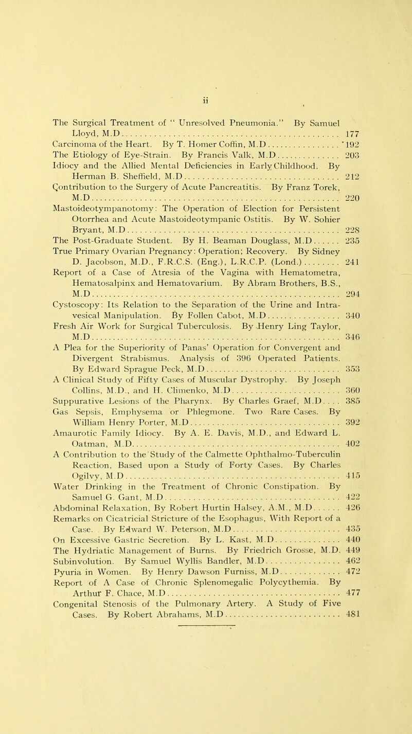 The Surgical Treatment of  Unresolved Pneumonia. By Samuel Lloyd, M.D 177 Carcinoma of the Heart. By T. Homer Coffin, M.D '192 The Etiology of Eye-Strain. By Francis Valk, M.D 203 Idiocy and the Allied Mental Deficiencies in Early Childhood. By Herman B. Sheffield, M.D 212 Contribution to the Surgery of Acute Pancreatitis. By Franz Torek, M.D 220 Mastoideotympanotomy: The Operation of Election for Persistent Otorrhea and Acute Mastoideotympanic Ostitis. By W. Sohier Bryant, M.D 228 The Post-Graduate Student. By H. Beaman Douglass, M.D 235 True Primary Ovarian Pregnancy: Operation; Recovery. By Sidney D. Jacobson, M.D., F.R.C.S. (Eng.), L.R.C.P. (Lond.) 241 Report of a Case of Atresia of the Vagina with Hematometra, Hematosalpinx and Hematovarium. By Abram Brothers, B.S., M.D 294 Cystoscopy: Its Relation to the Separation of the Urine and Intra- vesical Manipulation. By Follen Cabot, M.D 340 Fresh Air Work for Surgical Tuberculosis. By Henry Ling Taylor, M.D 34G A Plea for the Superiority of Panas' Operation for Convergent and Divergent Strabismus. Analysis of 390 Operated Patients. By Edward Sprague Peck, M.D 353 A Clinical Study of Fifty Cases of Muscular Dystrophy. By Joseph Collins, M.D., and H. Climenko, M.D 360 Suppurative Lesions of the Pharynx. By Charles Graef, M.D. . . . 385 Gas Sepsis, Emphysema or Phlegmone. Two Rare Cases. By William Henry Porter, M.D 392 Amaurotic Family Idiocy. By A. E. Davis, M.D., and Edward L. Oatman, M.D ! 402 A Contribution to the Study of the Calmette Ophthalmo-Tuberculin Reaction, Based upon a Study of Forty Cases. By Charles Ogilvy, M.D 415 Water Drinking in the Treatment of Chronic Constipation. By Samuel G. Gant, M.D 422 Abdominal Relaxation, By Robert Hurtin Halsey, A.M., M.D 420 Remarks on Cicatricial Stricture of the Esophagus, With Report of a Case. By Edward W. Peterson, M.D 435 On Excessive Gastric Secretion. By L. Kast, M.D 440 The Hydriatic Management of Burns. By Friedrich Grosse, M.D. 449 Subinvolution. By Samuel Wyllis Bandler, M.D 462 Pyuria in Women. By Henry Dawson Furniss, M.D 472 Report of A Case of Chronic Splenomegalic Polycythemia. By Arthur F. Chace, M.D 477 Congenital Stenosis of the Pulmonary Artery. A Study of Five Cases. By Robert Abrahams, M.D 481