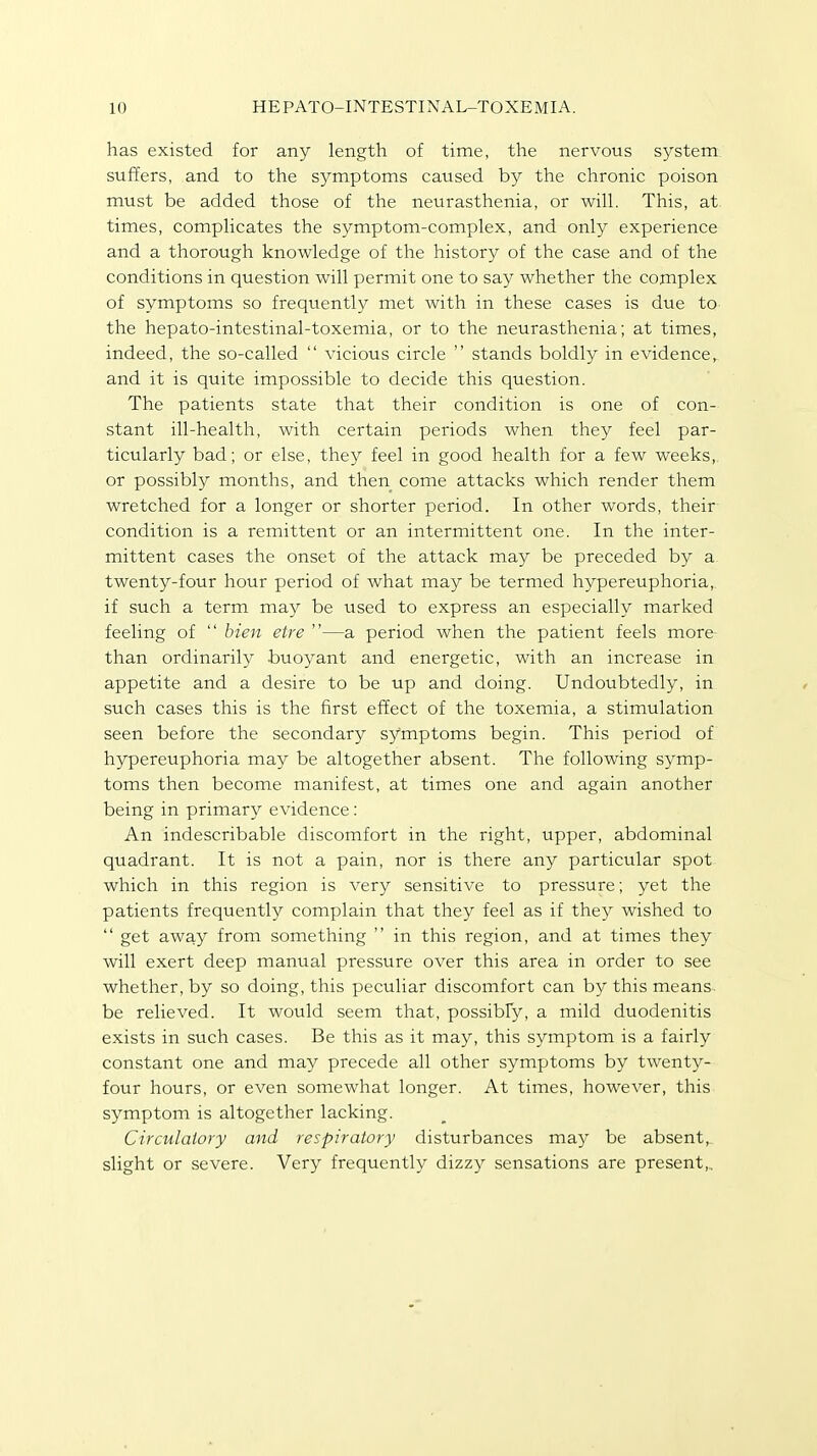 has existed for any length of time, the nervous system suffers, and to the symptoms caused by the chronic poison must be added those of the neurasthenia, or will. This, at times, complicates the symptom-complex, and only experience and a thorough knowledge of the history of the case and of the conditions in question will permit one to say whether the complex of symptoms so frequently met with in these cases is due to the hepato-intestinal-toxemia, or to the neurasthenia; at times, indeed, the so-called  vicious circle  stands boldly in evidence, and it is quite impossible to decide this question. The patients state that their condition is one of con- stant ill-health, with certain periods when they feel par- ticularly bad; or else, they feel in good health for a few weeks, or possibly months, and then come attacks which render them wretched for a longer or shorter period. In other words, their condition is a remittent or an intermittent one. In the inter- mittent cases the onset of the attack may be preceded by a twenty-four hour period of what may be termed hypereuphoria,. if such a term may be used to express an especially marked feeling of  bien etre —a period when the patient feels more than ordinarily buoyant and energetic, with an increase in appetite and a desire to be up and doing. Undoubtedly, in such cases this is the first effect of the toxemia, a stimulation seen before the secondary symptoms begin. This period of hypereuphoria may be altogether absent. The following symp- toms then become manifest, at times one and again another being in primary evidence: An indescribable discomfort in the right, upper, abdominal quadrant. It is not a pain, nor is there any particular spot which in this region is very sensitive to pressure; yet the patients frequently complain that they feel as if they wished to  get away from something  in this region, and at times they will exert deep manual pressure over this area in order to see whether, by so doing, this peculiar discomfort can by this means be relieved. It would seem that, possibly, a mild duodenitis exists in such cases. Be this as it may, this symptom is a fairly constant one and may precede all other symptoms by twenty- four hours, or even somewhat longer. At times, however, this symptom is altogether lacking. Circulatory and respiratory disturbances may be absent, slight or severe. Very frequently dizzy sensations are present,.