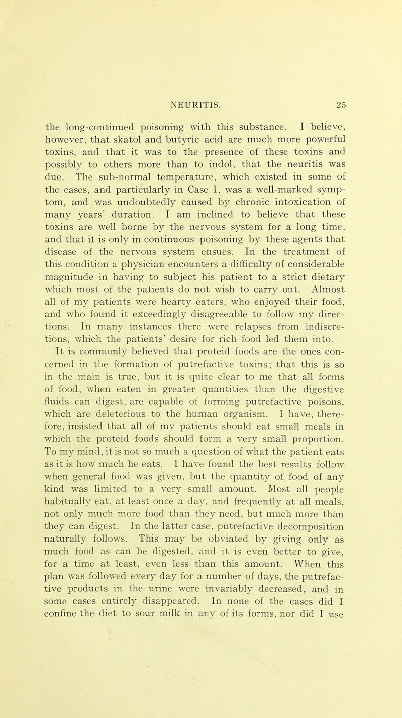 the long-continued poisoning with this substance. I believe, however, that skatol and butyric acid are much more powerful toxins, and that it was to the presence of these toxins and possibly to others more than to indol, that the neuritis was due. The sub-normal temperature, which existed in some of the cases, and particularly in Case I, was a well-marked symp- tom, and was undoubtedly caused by chronic intoxication of many years' duration. I am inclined to believe that these toxins are well borne by the nervous system for a long time, and that it is only in continuous poisoning by these agents that disease of the nervous system ensues. In the treatment of this condition a physician encounters a difficulty of considerable magnitude in having to subject his patient to a strict dietary which most of the patients do not wish to carry out. Almost all of my patients were hearty eaters, who enjoyed their food, and who found it exceedingly disagreeable to follow my direc- tions. In many instances there were relapses from indiscre- tions, which the patients' desire for rich food led them into. It is commonly believed that proteid foods are the ones con- cerned in the formation of putrefactive toxins; that this is so in the main is true, but it is quite clear to me that all forms of food, when eaten in greater quantities than the digestive fluids can digest, are capable of forming putrefactive poisons, which are deleterious to the human organism. I have, there- fore, insisted that all of my patients should eat small meals in which the proteid foods should form a very small proportion. To my mind, it is not so much a question of what the patient eats as it is how much he eats. I have found the best results follow when general food was given, but the quantity of food of any kind was limited to a very small amount. Most all people habitually eat, at least once a day, and frequently at all meals, not only much more food than they need, but much more than they can digest. In the latter case, putrefactive decomposition naturally follows. This may be obviated by giving only as much food as can be digested, and it is even better to give, for a time at least, even less than this amount. When this plan was followed every day for a number of days, the putrefac- tive products in the urine were invariably decreased, and in some cases entirely disappeared. In none of the cases did I confine the diet to sour milk in any of its forms, nor did I use