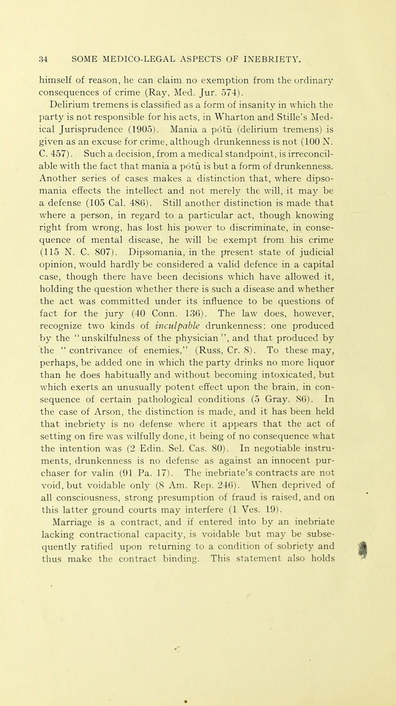 himself of reason, he can claim no exemption from the ordinary consequences of crime (Ray, Med. Jur. 574). Delirium tremens is classified as a form of insanity in which the party is not responsible for his acts, in Wharton and Stille's Med- ical Jurisprudence (1905). Mania a potu (delirium tremens) is given as an excuse for crime, although drunkenness is not (100 N. C. 457). Such a decision, from a medical standpoint, is irreconcil- able with the fact that mania a potu is but a form of drunkenness. Another series of cases makes a distinction that, where dipso- mania effects the intellect and not merely the will, it may be a defense (105 Cal. 486). Still another distinction is made that where a person, in regard to a particular act, though knowing right from wrong, has lost his power to discriminate, in conse- quence of mental disease, he will be exempt from his crime (115 N. C. 807). Dipsomania, in the present state of judicial opinion, would hardly be considered a valid defence in a capital case, though there have been decisions which have allowed it, holding the question whether there is such a disease and whether the act was committed under its influence to be questions of fact for the jury (40 Conn. 130). The law does, however, recognize two kinds of inculpable drunkenness: one produced by the unskilfulness of the physician, and that produced by the  contrivance of enemies, (Russ, Cr. 8). To these may, perhaps, be added one in which the party drinks no more liquor than he does habitually and without becoming intoxicated, but which exerts an unusually potent effect upon the brain, in con- sequence of certain pathological conditions (5 Gray. 80). In the case of Arson, the distinction is made, and it has been held that inebriety is no defense where it appears that the act of setting on fire was wilfully done, it being of no consequence what the intention was (2 Edin. Sel. Cas. 80). In negotiable instru- ments, drunkenness is no defense as against an innocent pur- chaser for valin (91 Pa. 17). The inebriate's contracts are not void, but voidable only (8 Am. Rep. 240). When deprived of all consciousness, strong presumption of fraud is raised, and on this latter ground courts may interfere (1 Ves. 19). Marriage is a contract, and if entered into by an inebriate lacking contractional capacity, is voidable but may be subse- quently ratified upon returning to a condition of sobriety and thus make the contract binding. This statement also holds