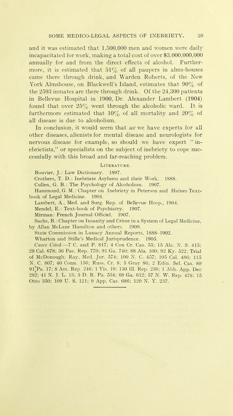 and it was estimated that 1,500,000 men and women were daily incapacitated for work, making a total cost of over $3,000,000,000 annually for and from the direct effects of alcohol. Further- more, it is estimated that 51% of all paupers in alms-houses came there through drink, and Warden Roberts, of the New York Almshouse, on Blackwell's Island, estimates that 90% of the 2593 inmates are there through drink. Of the 24,300 patients in Bellevue Hospital in 1900, Dr. Alexander Lambert (1904) found that over 25% went through the alcoholic ward. It is furthermore estimated that 10% of all mortality and 20% of all disease is due to alcoholism. In conclusion, it would seem that as- we have experts for all other diseases, alienists for mental disease and neurologists for nervous disease for example, so should we have expert  in- ebrietists, or specialists on the subject of inebriety to cope suc- cessfully with this broad and far-reaching problem. Literature. Bouvier, J.: Law Dictionary. 1897. Crothers, T. D.: Inebriate Asylums and their Work. 1888. Cullen, G. B.: The Psychology of Alcoholism. 1907. Hammond, G. M.: Chapter on Inebriety in Peterson and Haines Text- book of Legal Medicine. 1904. Lambert, A., Med. and Surg. Rep. of Bellevue Hosp., 1904. Mendel, E.: Text-book of Psychiatry. 1907. Mirman: French Journal Officiel. 1907. Sachs, B.: Chapter on Insanity and Crime in a System of Legal Medicine, by Allan McLane Hamilton and others. 1900. State Commission in Lunacy Annual Reports, 1888-1902. Wharton and Stifle's Medical Jurisprudence. 1905. Cases Cited.—-7 C. and P. 817; 4 Cox Cr. Cas. 55; 13 Ala. N. S. 413; 29 Cal. 678; 36 Pac. Rep. 770; 91 Ga. 740; 88 Ala. 100; 92 Ky. 522; Trial of McDonough; Ray, Med. Jur. 574; 100 N. C. 457; 105 Cal. 486; 115 N. C. 807; 40 Conn. 136; Russ. Cr. 8; 5 Gray 86; 2 Edin. Sel. Cas. 80 91\Pa. 17; 8 Am. Rep. 246; 1 Vis. 19; 130 111. Rep. 230; 1 Abb. App. Dec 282; 41 N. J. L. 13; 3 D. R. Pa. 534; 68 Ga. 612; 57 N. W. Rep. 478; 15 Otto 350; 109 U. S. 121; 9 App. Cas. 686; 120 N. Y. 237.