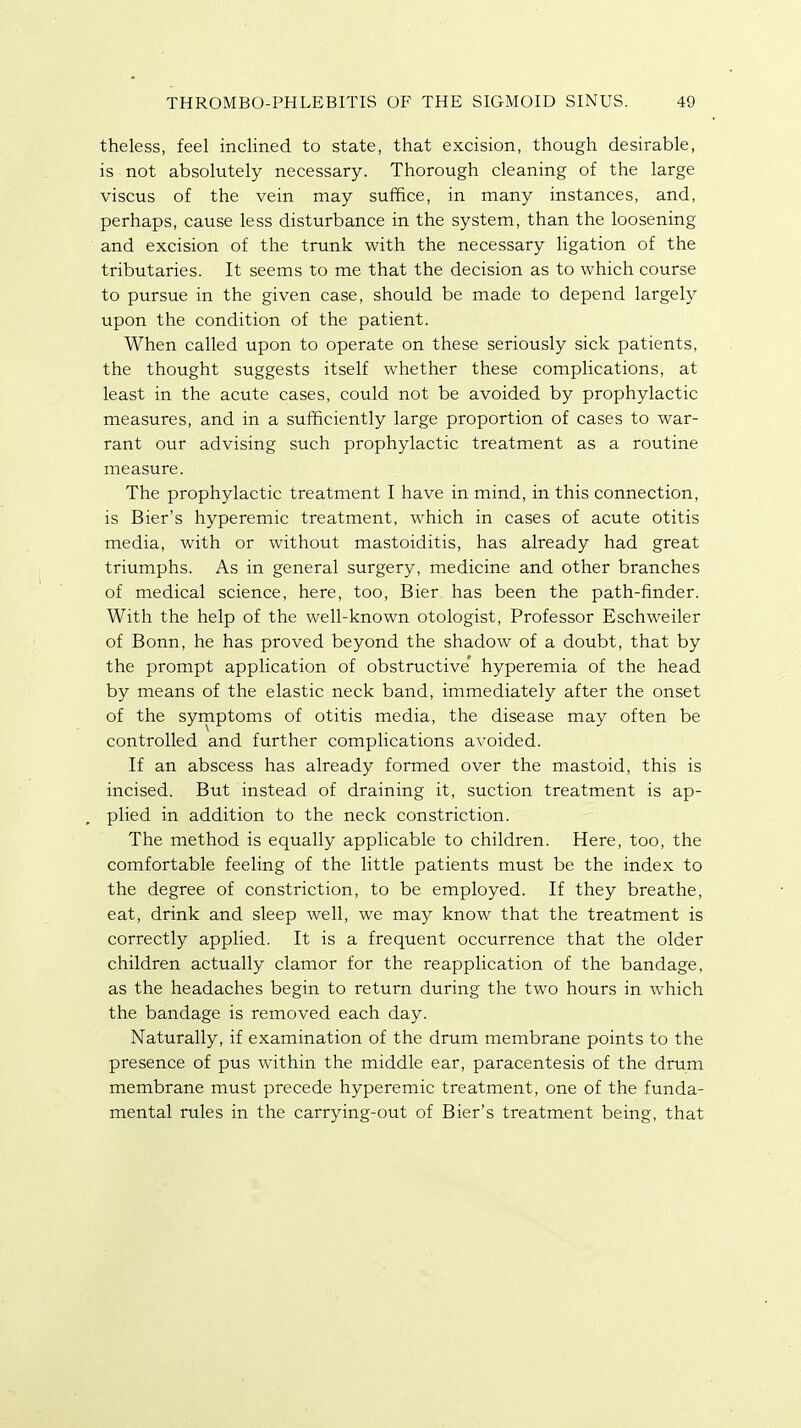 theless, feel inclined to state, that excision, though, desirable, is not absolutely necessary. Thorough cleaning of the large viscus of the vein may suffice, in many instances, and, perhaps, cause less disturbance in the system, than the loosening and excision of the trunk with the necessary ligation of the tributaries. It seems to me that the decision as to which course to pursue in the given case, should be made to depend largely upon the condition of the patient. When called upon to operate on these seriously sick patients, the thought suggests itself whether these complications, at least in the acute cases, could not be avoided by prophylactic measures, and in a sufficiently large proportion of cases to war- rant our advising such prophylactic treatment as a routine measure. The prophylactic treatment I have in mind, in this connection, is Bier's hyperemic treatment, which in cases of acute otitis media, with or without mastoiditis, has already had great triumphs. As in general surgery, medicine and other branches of medical science, here, too, Bier has been the path-finder. With the help of the well-known otologist, Professor Eschweiler of Bonn, he has proved beyond the shadow of a doubt, that by the prompt application of obstructive' hyperemia of the head by means of the elastic neck band, immediately after the onset of the symptoms of otitis media, the disease may often be controlled and further complications avoided. If an abscess has already formed over the mastoid, this is incised. But instead of draining it, suction treatment is ap- plied in addition to the neck constriction. The method is equally applicable to children. Here, too, the comfortable feeling of the little patients must be the index to the degree of constriction, to be employed. If they breathe, eat, drink and sleep well, we may know that the treatment is correctly applied. It is a frequent occurrence that the older children actually clamor for the reapplication of the bandage, as the headaches begin to return during the two hours in which the bandage is removed each day. Naturally, if examination of the drum membrane points to the presence of pus within the middle ear, paracentesis of the drum membrane must precede hyperemic treatment, one of the funda- mental rules in the carrying-out of Bier's treatment being, that