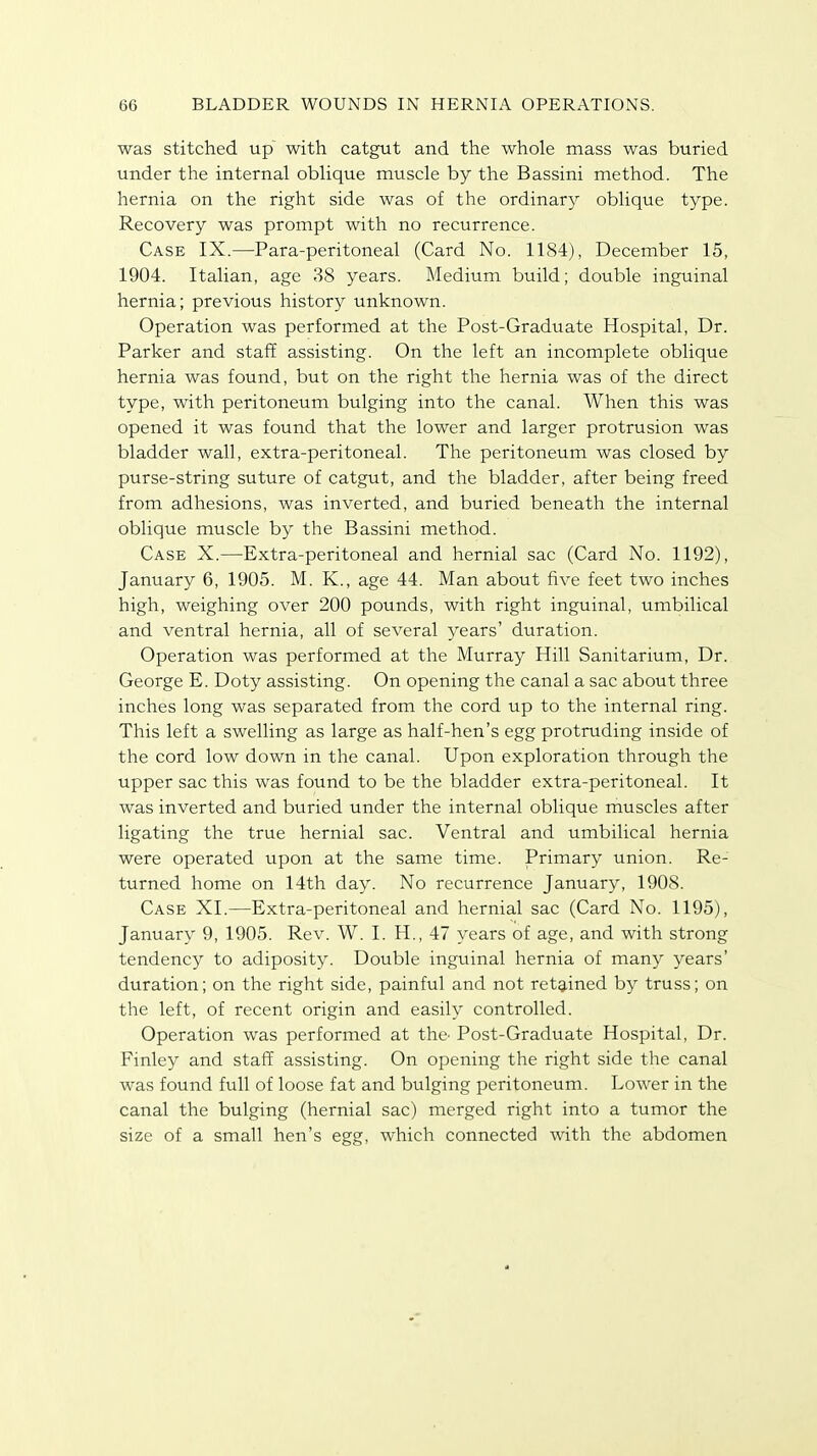 was stitched up with catgut and the whole mass was buried under the internal oblique muscle by the Bassini method. The hernia on the right side was of the ordinary oblique type. Recovery was prompt with no recurrence. Case IX.—Para-peritoneal (Card No. 1184), December 15, 1904. Italian, age 38 years. Medium build; double inguinal hernia; previous history unknown. Operation was performed at the Post-Graduate Hospital, Dr. Parker and staff assisting. On the left an incomplete oblique hernia was found, but on the right the hernia was of the direct type, with peritoneum bulging into the canal. When this was opened it was found that the lower and larger protrusion was bladder wall, extra-peritoneal. The peritoneum was closed by purse-string suture of catgut, and the bladder, after being freed from adhesions, was inverted, and buried beneath the internal oblique muscle by the Bassini method. Case X.—Extra-peritoneal and hernial sac (Card No. 1192), January 6, 1905. M. K., age 44. Man about five feet two inches high, weighing over 200 pounds, with right inguinal, umbilical and ventral hernia, all of several years' duration. Operation was performed at the Murray Hill Sanitarium, Dr. George E. Doty assisting. On opening the canal a sac about three inches long was separated from the cord up to the internal ring. This left a swelling as large as half-hen's egg protruding inside of the cord low down in the canal. Upon exploration through the upper sac this was found to be the bladder extra-peritoneal. It was inverted and buried under the internal oblique muscles after ligating the true hernial sac. Ventral and umbilical hernia were operated upon at the same time. Primary union. Re- turned home on 14th day. No recurrence January, 1908. Case XI.—Extra-peritoneal and hernial sac (Card No. 1195), January 9, 1905. Rev. W. I. H., 47 years of age, and with strong tendency to adiposity. Double inguinal hernia of many years' duration; on the right side, painful and not retained by truss; on the left, of recent origin and easily controlled. Operation was performed at the- Post-Graduate Hospital, Dr. Finley and staff assisting. On opening the right side the canal was found full of loose fat and bulging peritoneum. Lower in the canal the bulging (hernial sac) merged right into a tumor the size of a small hen's egg, which connected with the abdomen