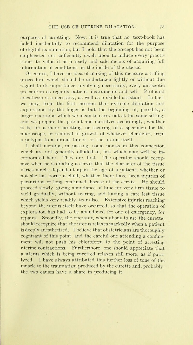 purposes of curetting. Now, it is true that no text-book has failed incidentally to recommend dilatation for the purpose of digital examination, but I hold that the precept has not been emphasized nor sufficiently dwelt upon to induce every practi- tioner to value it as a ready and safe means of acquiring full information of conditions on the inside of the uterus. Of course, I have no idea of making of this measure a trifling proceedure which should be undertaken lightly or without due regard to its importance, involving, necessarily, every antiseptic precaution as regards patient, instruments and self. Profound anesthesia is a necessity, as well as a skilled assistant. In fact, we may, from the first, assume that extreme dilatation and exploration by the finger is but the beginning of, possibly, a larger operation which we mean to carry out at the same sitting, and we prepare the patient and ourselves accordingly; whether it be for a mere curetting or securing of a specimen for the microscope, or removal of growth of whatever character, from a polypus to a fibrous tumor, or the uterus itself. I shall mention, in passing, some points in this connection which are not generally alluded to, but which may well be in- corporated here. They are, first: The operator should recog- nize when he is dilating a cervix that the character of the tissue varies much; dependent upon the age of a patient, whether or not she has borne a child, whether there have been injuries of parturition or long continued disease of the cervix. He should proceed slowly, giving abundance of time for very firm tissue to yield gradually, without tearing, and having a care lest tissue which yields very readily, tear also. Extensive injuries reaching beyond the uterus itself have occurred, so that the operation of exploration has had to be abandoned for one of emergency, for repairs. Secondly, the operator, when about to use the curette, should recognize that the uterus relaxes markedly when a patient is deeply anesthetized. I believe that obstetricians are thoroughly cognizant of this point, and the careful one attending a confine- ment will not push his chloroform to the point of arresting uterine contractions. Furthermore, one should appreciate that a uterus which is being curetted relaxes still more, as if para- lyzed. I have always attributed this further loss of tone of the muscle to the traumatism produced by the curette and, probably, the two causes have a share in producing it.