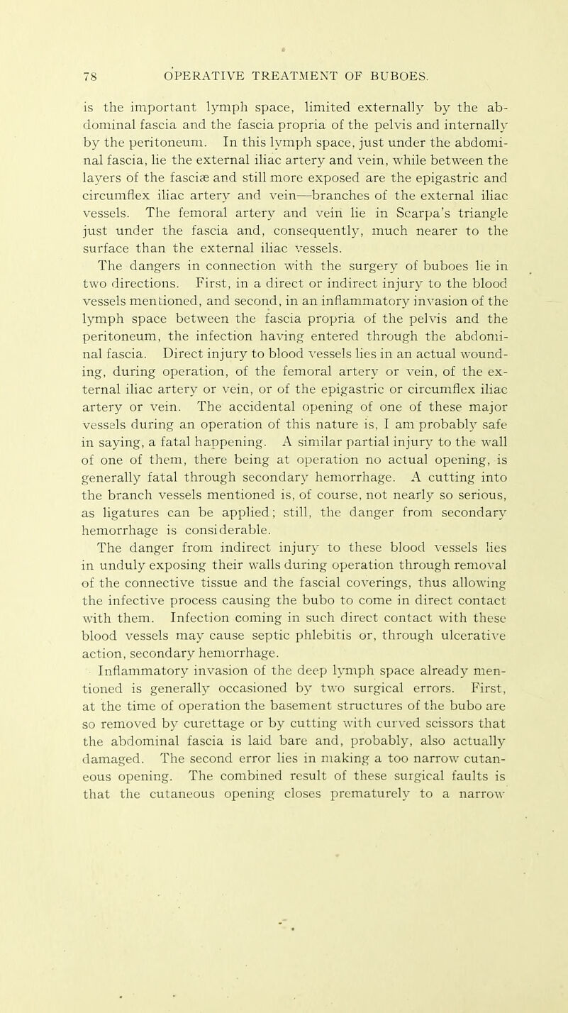 is the important lymph space, limited externally by the ab- dominal fascia and the fascia propria of the pelvis and internally by the peritoneum. In this lymph space, just under the abdomi- nal fascia, lie the external iliac artery and vein, while between the layers of the fascias and still more exposed are the epigastric and circumflex iliac artery and vein—branches of the external iliac vessels. The femoral artery and vein lie in Scarpa's triangle just under the fascia and, consequently, much nearer to the surface than the external iliac vessels. The dangers in connection with the surgery of buboes lie in two directions. First, in a direct or indirect injury to the blood vessels mentioned, and second, in an inflammatory invasion of the lymph space between the fascia propria of the pelvis and the peritoneum, the infection having entered through the abdomi- nal fascia. Direct injury to blood vessels lies in an actual wound- ing, during operation, of the femoral artery or vein, of the ex- ternal iliac artery or vein, or of the epigastric or circumflex iliac artery or vein. The accidental opening of one of these major vessels during an operation of this nature is, I am probably safe in saying, a fatal happening. A similar partial injury to the wall of one of them, there being at operation no actual opening, is generally fatal through secondary hemorrhage. A cutting into the branch vessels mentioned is, of course, not nearly so serious, as ligatures can be applied; still, the danger from secondary hemorrhage is considerable. The danger from indirect injury to these blood vessels lies in unduly exposing their walls during operation through removal of the connective tissue and the fascial coverings, thus allowing the infective process causing the bubo to come in direct contact with them. Infection coming in such direct contact with these blood vessels may cause septic phlebitis or, through ulcerative action, secondary hemorrhage. Inflammatory invasion of the deep lymph space already men- tioned is generally occasioned by two surgical errors. First, at the time of operation the basement structures of the bubo are so removed by curettage or by cutting with curved scissors that the abdominal fascia is laid bare and, probably, also actually damaged. The second error lies in making a too narrow cutan- eous opening. The combined result of these surgical faults is that the cutaneous opening closes prematurely to a narrow