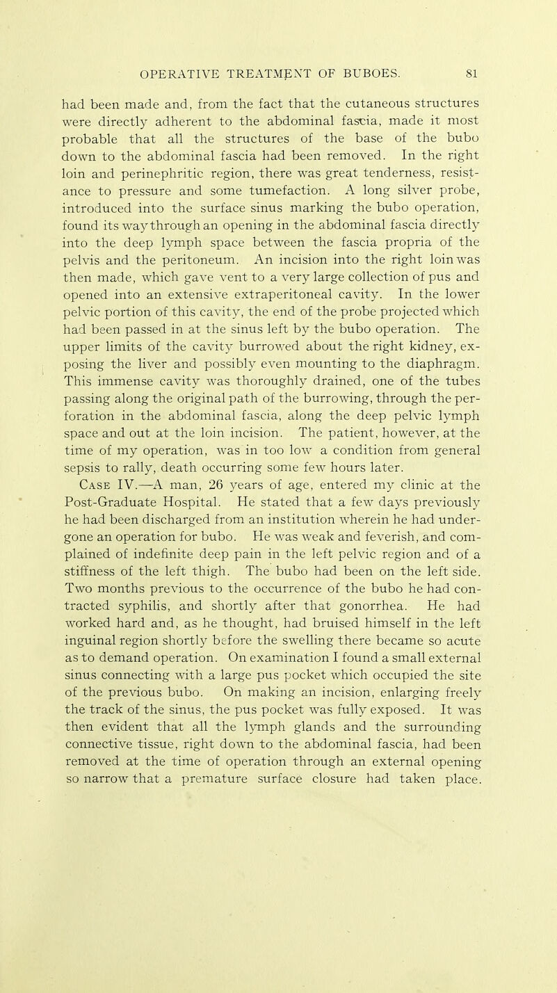 had been made and, from the fact that the cutaneous structures were directly adherent to the abdominal fascia, made it most probable that all the structures of the base of the bubo down to the abdominal fascia had been removed. In the right loin and perinephritic region, there was great tenderness, resist- ance to pressure and some tumefaction. A long silver probe, introduced into the surface sinus marking the bubo operation, found its way through an opening in the abdominal fascia directly into the deep lymph space between the fascia propria of the pelvis and the peritoneum. An incision into the right loin was then made, which gave vent to a very large collection of pus and opened into an extensive extraperitoneal cavity. In the lower pelvic portion of this cavity, the end of the probe projected which had been passed in at the sinus left by the bubo operation. The upper limits of the cavity burrowed about the right kidney, ex- posing the liver and possibly even mounting to the diaphragm. This immense cavity was thoroughly drained, one of the tubes passing along the original path of the burrowing, through the per- foration in the abdominal fascia, along the deep pelvic lymph space and out at the loin incision. The patient, however, at the time of my operation, was in too low a condition from general sepsis to rally, death occurring some few hours later. Case IV.—A man, 26 years of age, entered my clinic at the Post-Graduate Hospital. He stated that a few days previously he had been discharged from an institution wherein he had under- gone an operation for bubo. He was weak and feverish, and com- plained of indefinite deep pain in the left pelvic region and of a stiffness of the left thigh. The bubo had been on the left side. Two months previous to the occurrence of the bubo he had con- tracted syphilis, and shortly after that gonorrhea. He had worked hard and, as he thought, had bruised himself in the left inguinal region shortly before the swelling there became so acute as to demand operation. On examination I found a small external sinus connecting with a large pus pocket which occupied the site of the previous bubo. On making an incision, enlarging freely the track of the sinus, the pus pocket was fully exposed. It was then evident that all the lymph glands and the surrounding connective tissue, right down to the abdominal fascia, had been removed at the time of operation through an external opening so narrow that a premature surface closure had taken place.