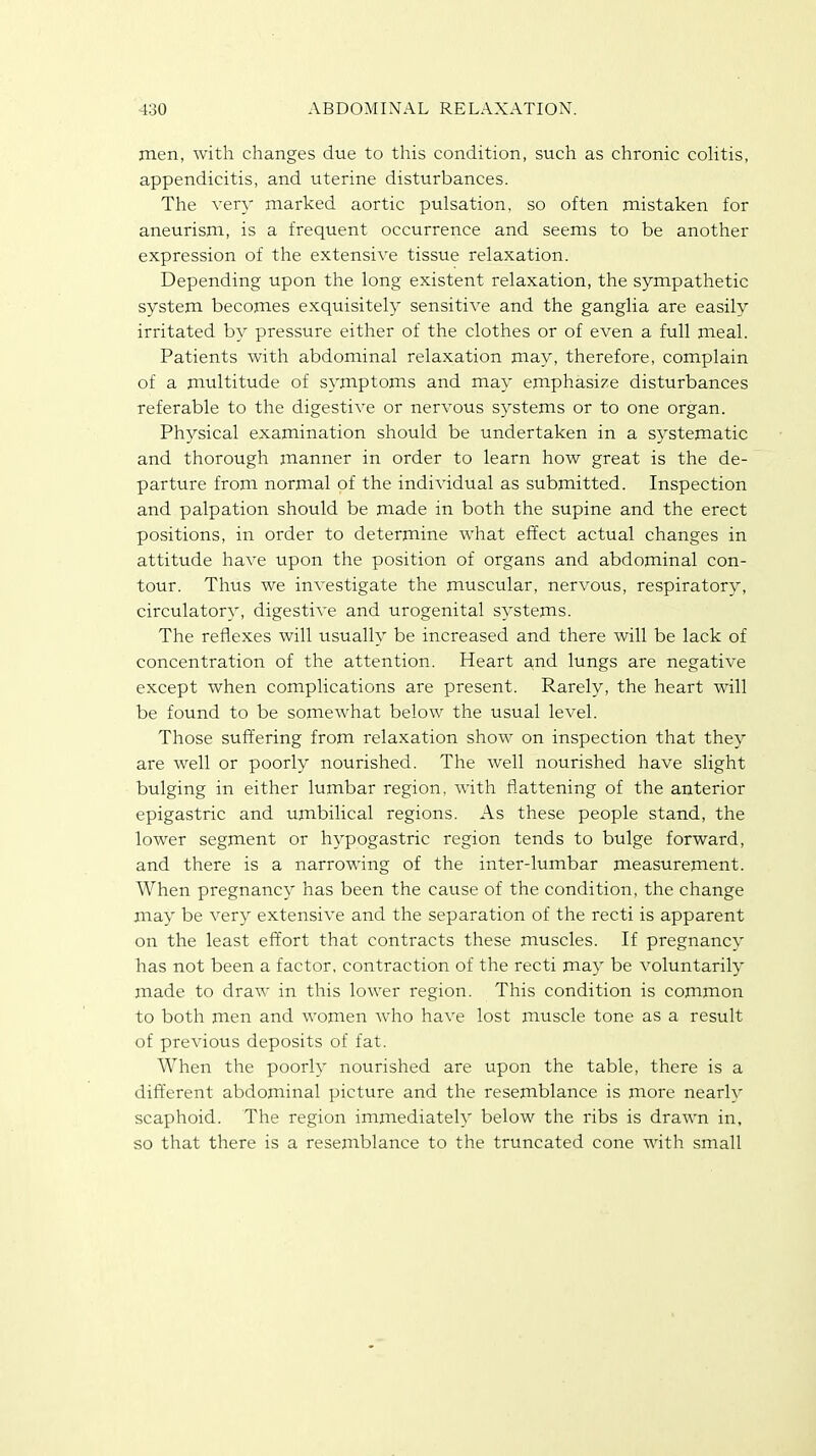 men, with changes due to this condition, such as chronic colitis, appendicitis, and uterine disturbances. The very marked aortic pulsation, so often mistaken for aneurism, is a frequent occurrence and seems to be another expression of the extensive tissue relaxation. Depending upon the long existent relaxation, the sympathetic system becomes exquisitely sensitive and the ganglia are easily irritated by pressure either of the clothes or of even a full meal. Patients with abdominal relaxation may, therefore, complain of a multitude of symptoms and may emphasize disturbances referable to the digestive or nervous systems or to one organ. Physical examination should be undertaken in a systematic and thorough manner in order to learn how great is the de- parture from normal of the individual as submitted. Inspection and palpation should be made in both the supine and the erect positions, in order to determine what effect actual changes in attitude have upon the position of organs and abdominal con- tour. Thus we investigate the muscular, nervous, respiratory, circulatory, digestive and urogenital systems. The reflexes will usually be increased and there will be lack of concentration of the attention. Heart and lungs are negative except when complications are present. Rarely, the heart will be found to be somewhat below the usual level. Those suffering from relaxation show on inspection that they are well or poorly nourished. The well nourished have slight bulging in either lumbar region, with flattening of the anterior epigastric and umbilical regions. As these people stand, the lower segment or hypogastric region tends to bulge forward, and there is a narrowing of the inter-lumbar measurement. When pregnancy has been the cause of the condition, the change may be very extensive and the separation of the recti is apparent on the least effort that contracts these muscles. If pregnancy has not been a factor, contraction of the recti may be voluntarily made to draw in this lower region. This condition is common to both men and women who have lost muscle tone as a result of previous deposits of fat. When the poorly nourished are upon the table, there is a different abdominal picture and the resemblance is more nearlv scaphoid. The region immediately below the ribs is drawn in, so that there is a resemblance to the truncated cone with small