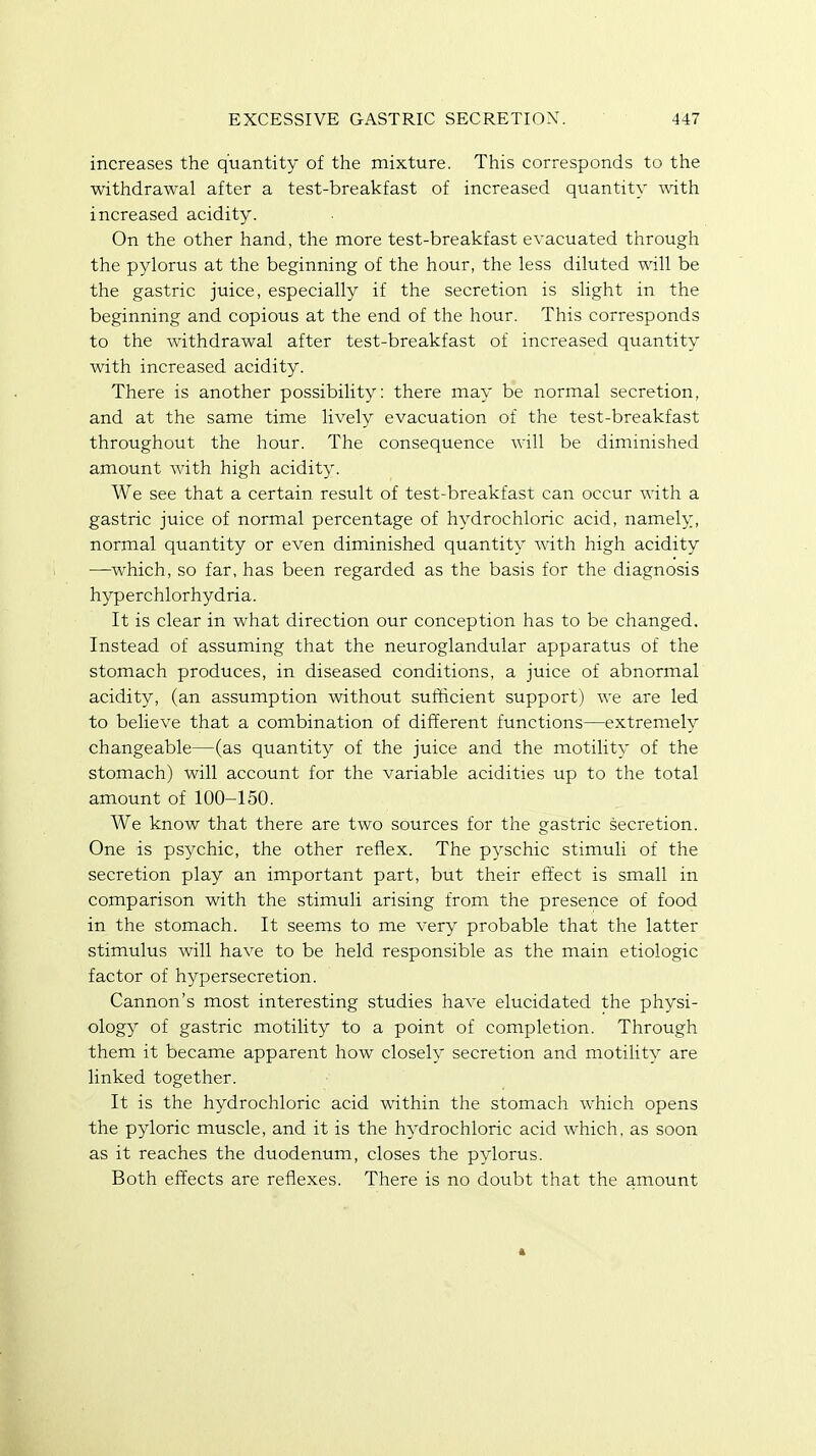 increases the quantity of the mixture. This corresponds to the withdrawal after a test-breakfast of increased quantity with increased acidity. On the other hand, the more test-breakfast evacuated through the pylorus at the beginning of the hour, the less diluted will be the gastric juice, especially if the secretion is slight in the beginning and copious at the end of the hour. This corresponds to the withdrawal after test-breakfast of increased quantity with increased acidity. There is another possibility: there may be normal secretion, and at the same time lively evacuation of the test-breakfast throughout the hour. The consequence will be diminished amount with high acidity. We see that a certain result of test-breakfast can occur with a gastric juice of normal percentage of hydrochloric acid, namely, normal quantity or even diminished quantity with high acidity —which, so far, has been regarded as the basis for the diagnosis hyperchlorhydria. It is clear in what direction our conception has to be changed. Instead of assuming that the neuroglandular apparatus of the stomach produces, in diseased conditions, a juice of abnormal acidity, (an assumption without sufficient support) we are led to believe that a combination of different functions—extremely changeable—(as quantity of the juice and the motility of the stomach) will account for the variable acidities up to the total amount of 100-150. We know that there are two sources for the gastric secretion. One is psychic, the other reflex. The pyschic stimuli of the secretion play an important part, but their effect is small in comparison with the stimuli arising from the presence of food in the stomach. It seems to me very probable that the latter stimulus will have to be held responsible as the main etiologic factor of hypersecretion. Cannon's most interesting studies have elucidated the physi- ology of gastric motility to a point of completion. Through them it became apparent how closely secretion and motility are linked together. It is the hydrochloric acid within the stomach which opens the pyloric muscle, and it is the hydrochloric acid which, as soon as it reaches the duodenum, closes the pylorus. Both effects are reflexes. There is no doubt that the amount